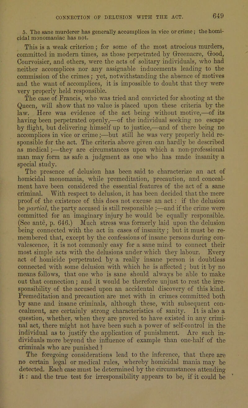 CONNECTION OF DELUSION WITH THE ACT. 5. The sane murderer has generally accomplices in vice or crime; the homi- cidal monomaniac has not. This is a weak criterion; for some of the most atrocious murders, committed in modem times, as those perpetrated by Greenacre, Good, Courvoisier, and others, were the acts of solitary individuals, who had neither accomplices nor any assignable inducements leading to the commission of the crimes; yet, notwithstanding the absence of motives and the want of accomplices, it is impossible to doubt that they were very properly held responsible. The case of Francis, who was tried and convicted for shooting at the Queen, will show that no value is placed upon these criteria by the law. Here was evidence of the act being without motive,—of its having been perpetrated openly,—of the individual seeking no escape by flight, but delivering himself up to justice,—and of there being no accomplices in vice or crime;—^but still he was very properly held re- sponsible for the act. The criteria above given can hardly be described as medical;—they are circumstances upon which a non-professional man may form as safe a judgment as one who has made insanity a special study. The presence of delusion has been said to characterize an act of homicidal monomania, while premeditation, precaution, and conceal- ment have been considered the essential features of the act of a sane criminal. With respect to delusion, it has been decided that the mere proof of the existence of this does not excuse an act: if the delusion he partial, the party accused is still responsible;—and if the crime were committed for an imaginary injury he would be equall}' responsible. (See ante, p. 646.) Much stress was formerly laid upon the delusion being connected with the act in cases of insanity; but it must be re- membered that, except by the confessions of insane persons dining con- valescence, it is not commonly easy for a sane mind to connect their most simple acts with the delusions under which they labour. Every act of homicide perpetrated by a really insane person is doubtless connected with some delusion with which he is affected ; but it by no means follows, that one who is sane should always be able to make out that connection ; and it would be therefore unjust to rest the irre- sponsibility of the accused upon an accidental discovery of this kmd. Premeditation and precaution are met with in crimes committed both by sane and insane criminals, although these, with subsequent con- cealment, arc certainly strong characteristics of sanity. It is also a question, whether, when they are proved to have existed in any crimi- nal act, there might not have been such a power of self-control in the individual as to justify the application of punishment. Are such in- dividuals more beyond the influence of example than one-half of the criminals who are punished 1 The foregoing considerations lead to the inference, that there are no certain legal or medical rules, whereby homicidal miinia may be detected. Each case must be determined by the circumstances attending it: and the true test for irresponsibility appears to be, if it could be