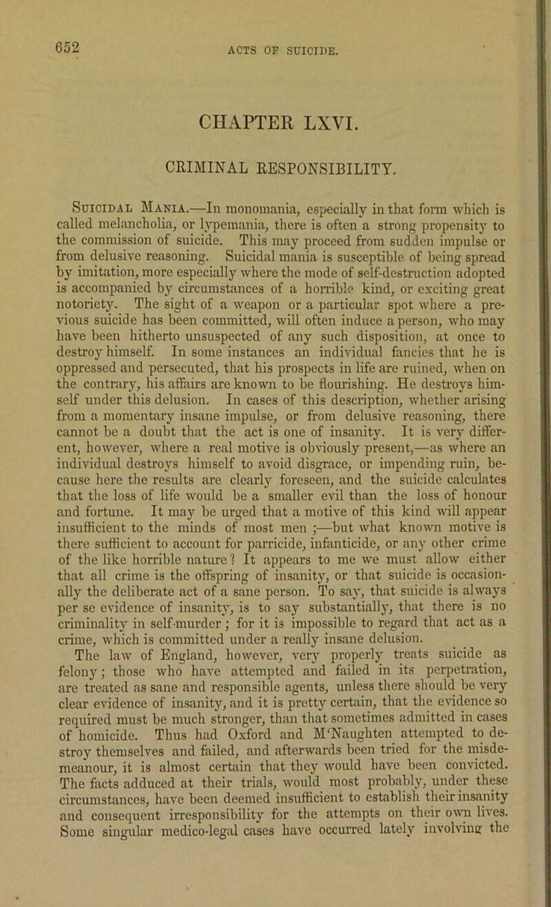 ACTS OF SUICIDE. CHAPTER LXVI. CRIMINAL RESPONSIBILITY. Suicidal Mania.—In monomania, cspeciallj' in that foi-m which is called melancholia, or lypemania, there is often a strong propensity to the commission of suicide. This may proceed from sudden impulse or from delusive reasoning. Suicidal mania is susceptil)le of being spread by imitation, more especially where the mode of self-destruction adopted is accompanied by circumstances of a horrible kind, or exciting great notoriety. The sight of a w'eapon or a particular spot where a pre- vious suicide has been committed, wiU often induce a person, who may have been hitherto unsuspected of any such disposition, at once to destroy himself. In some instances an individual fancies that he is oppressed and persecuted, that his prospects in life are ruined, when on the contrary, his allairs are known to be flourishing. He destroys him- self under this delusion. In cases of this description, whether arising from a momentary insane impulse, or from delusive reasoning, there cannot be a doubt that the act is one of insanitj’’. It is very differ- ent, however, where a real motive is obviously present,—as where an individual destroys himself to avoid disgrace, or impending ruin, be- cause here the results are clearly foreseen, and the suicide calculates that the loss of life would be a smaller evil than the loss of honour and fortune. It may be urged that a motive of this kind will appear insufticient to the minds of most men ;—but what known motive is there suflicient to account for parricide, infanticide, or an}' other crime of the like horrible nature 1 It appears to me we must allow either that all crime is the oflspring of insanity, or that suicide is occasion- ally the deliberate act of a sane person. To say, that suicide is always per se evidence of insanity, is to say substantially, that there is no criminality in self-murder; for it is impossible to regard that act as a crime, which is committed under a really insane delusion. The law of England, however, very properly treats suicide as felony; those who have attempted and failed in its perpetration, are treated as sane and responsible agents, unless there should be very cleiir evidence of insanity, and it is pretty certain, that the evidence so required must be much stronger, than that sometimes admitted in cases of homicide. Thus had O.xford and M'Naughten attempted to de- stroy themselves and failed, and afterwards been tried for the misde- meanour, it is almost certain that they would have been convicted. The facts adduced at their trials, would most probably, under these circumstances, have been deemed insufficient to establish their insanity and consequent irresponsibility for the attempts on their o\\’n lives. Some singular medico-legal cases have occuiTcd lately involvinc the