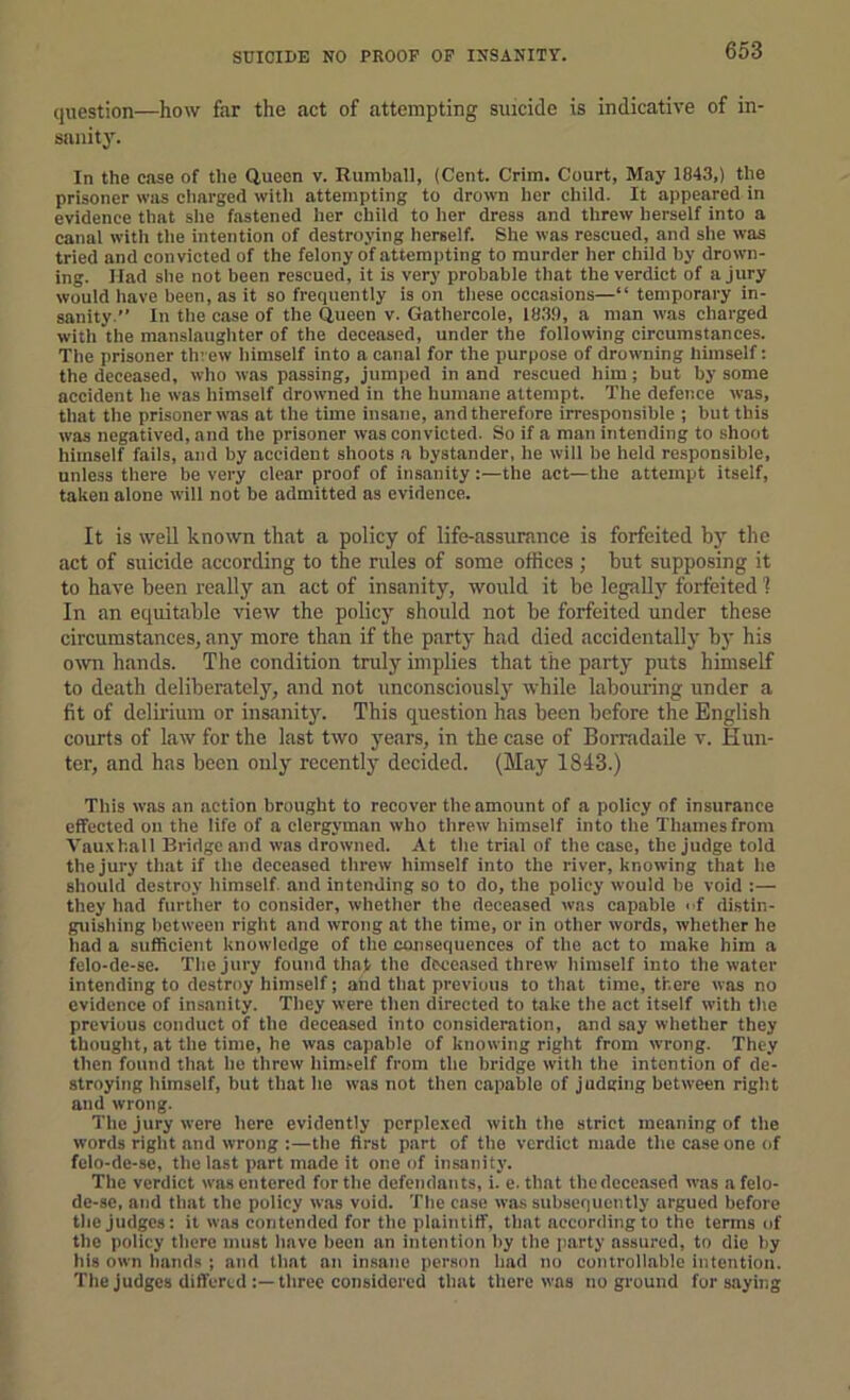 SUICIDE NO PROOF OP INSANITY. question—how far the act of attempting suicide is indicative of in- sanity. In the ease of the Queen v. Rumball, (Cent. Crim. Court, May 1843,) the prisoner was charged with attempting to drown her child. It appeared in evidence that slie fastened her child to her dress and threw herself into a canal with the intention of destroying herself. She was rescued, and she was tried and convicted of the felony of attempting to murder her child by drown- ing. Had she not been rescued, it is very probable that the verdict of a jury would have been, as it so frequently is on these occasions—“ temporary in- sanity. In the case of the Queen v. Gathercole, 18.39, a man was charged with the manslaughter of the deceased, under the following circumstances. The prisoner threw himself into a canal for the purpose of drowning himself: the deceased, who was passing, jumjied in and rescued him; but by some accident he was himself drowned in the humane attempt. The defence was, that the prisoner was at the time insane, and therefore irresponsible ; but this was negatived, and the prisoner was convicted. So if a man intending to shoot himself fails, and by accident shoots a bystander, he will be held responsible, unless there be very clear proof of insanity:—the act—the attempt itself, taken alone will not be admitted as evidence. It is well known that a policy of life-assurance is forfeited by the act of suicide according to the rules of some offices; but supposing it to have been really an act of insanity, would it be legally forfeited ? In an equitable view the policy should not be forfeited under these circumstances, any more than if the party had died accidentally by his own hands. The condition truly implies that the party puts himself to death deliberately, and not unconsciously while labouring under a fit of delirium or insanity. This question has been before the English courts of law for the last two years, in the case of Borradaile v. Hun- ter, and has been only recently decided. (May 1813.) This was an action brought to recover tlie amount of a policy of insurance effected on the life of a clergyman who threw himself into the Thames from Vauxhall Bridge and was drowned. At the trial of the case, the Judge told the jury that if the deceased threw himself into the river, knowing that he should destroy himself, and intending so to do, the policy would be void :— they had further to consider, whether the deceased was capable cf distin- guishing Itetween right and wrong at the time, or in other words, whether he had a sufficient knowledge of the consequences of the act to make him a felo-de-se. The jury found that the deceased threw himself into the water intending to destroy himself; and that previous to that time, there was no evidence of insanity. They were then directed to take the act itself with the previous conduct of the deceased into consideration, and say whether they thought, at the time, he was capable of knowing right from wrong. They then found that lie threw himi-elf from the bridge with the intention of de- stroying liimself, but that he was not tlien capable of judging between right and wrong. The jury were here evidently perplexed with the strict meaning of the words right and wrong :—the first part of the verdict made the case one of felo-de-se, the last part made it one of insanity. The verdict was entered for the defendants, i. e.that the deceased was a felo- de-se, and that the policy was void. The case was subsequently argued before the judges: it was contended for the plaintiff, that according to the terms of the policy there must have been an intention by the party assured, to die by his own hands ; and that an insane person had no controllable intention. The judges differed three considered that there was no ground fur saying