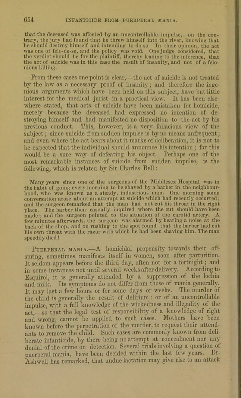 that the deceased was affected by an uncontrollable impulse,—on the con- trary, the jury had found that he threw himself into the river, knowing that he sliould destroy himself and intending to do so In tlieir opinion, the act was one of felo-de-se, and the policy was void. One judge considered, that the verdict .should he for the plaintiff, thereby leading to the inference, that the act of suicide was in this case the result of insanity, and not of a felo- nious killing. From these cases one point is clear,.—the act of suicide is not treated by the law as a necessary proof of insanity; and therefore tlie inge- nious arguments whicli have been held on this subj'ect, have but little interest for the medical jurist in a practical view. It has been else- where stated, that acts of suicide have been mistiiken for homicide, merely because the deceased had e.xpressed no intention of de- stroying himself and had manifested no disposition to the act by his previous conduct. This, hoivever, is a very fallacious view of the subject; since suicide from sudden impulse is by no means unfrequent; and even where the act bears about it marks of deliberation, it is not to be expected that the individual should announce his intention; for this would be a sime way of defeating his object. Perhaps one of the most remarkable instances of suicide from sudden impulse, is the following, which is related by Sir Charles Bell; Many years since one of ttie surgeons of the Middlesex Hospital was in the habit of going every morning to he shaved by a barber in the neighbour- hood, who was known as a steady, industrious man. One morning some conversation arose about an attempt at suicide which had recently occurred; and the surgeon remarked that the man had not cut his throat in the right place. The barber then casually iiujuired where the cut should have been made; and the surgeon pointed to the situation of the carotid artery. A few minutes afterwards, the surgeon was alarmed by hearing a noise at the back of the shop, and on rushing to the spot found that the barber had cut his own throat with the razor with which he had been sliaving him. The man speedily died 1 Puerperal mania.—A homicidal propeiisitj' towards tlieir off- spring, sometimes manifests itself in women, soon after parturition. It seldom appears before the third daj'-, often not for a fortnight; and in some instances not until several weeks after delivery. According to Esquirol, it is generally attended by a suppression of the lochia and milk. Its symptoms do not differ from those of mania generally. It may last a few hours or for some daj's or weeks. The murder of the child is generally the result of delirium : or of an uncontrollable impulse, with a full knowledge of the wickedness and illegality of the act,—so that the legal test of responsibility of a knowledge of right and wrong, cannot be applied to such cases. Mothers have been knowm before the perpetration of the murder, to request their attend- ants to remove the child. Such cases are commonly known from deli- berate infanticide, by there being no attempt at concealment nor any denial of the crime on detection. Several trials involving a question of puerpend mania, have been decided within the last few years. Dr. AshwcU has remarked, that undue lactation may give rise to an attack