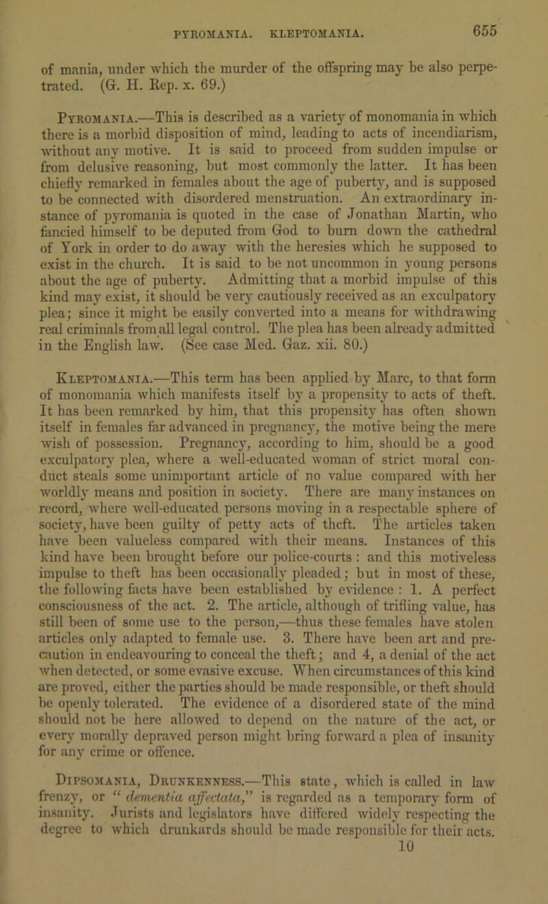 PYROMANIA. KLEPTOMANIA. of mania, under which the murder of the offspring may be also perpe- trated. (G. H. E,cp. X. 69.) Pyromania.—This is described Jis a variety of monomania in which there is a morbid disposition of mind, leading to acts of incendiarism, wdthout any motive. It is said to proceed from sudden impulse or from delusive reasoning, but most commonly the latter. It has been chiefly remarked in females about the age of puberty, and is supposed to be connected with disordered menstruation. An extraordinary in- stance of pyromania is quoted in the case of Jonathan Martin, who fancied himself to be deputed from God to bum dovTi the cathedral of York in order to do away wth the heresies which he supposed to exist in the church. It is said to be not uncommon in young persons about the age of puberty. Admitting that a morbid impulse of this kind may exist, it should be very ciiutiously received as an exculpatory plea; since it might be easily converted into a means for withdrawing real criminals from aU legal control. The plea has been already admitted in the English law. (See case Med. Gaz. xii. 80.) Kleptomania.—This term has been applied by Marc, to that form of monomania which manifests itself by a propensity to acts of theft. It has been remarked by him, that this propensity has often shown itself in females far advanced in pregnancy, the motive being the mere wish of possession. Pregnancy, according to him, should be a good exculpatory plea, where a well-educated woman of strict moral con- duct steals some unimportant article of no value coni])ared with her worldly means and position in societj'. There are many instances on record, where well-educated persons moving in a respectable sphere of society, have been guilty of petty acts of theft. The articles taken have been valueless compared with thefr means. Instances of this kind have been brought before our pobce-courts : and this motiveless impulse to theft has been occasionally pleaded; but in most of these, the following facts have been established by eiddence : 1. A perfect con.sciousness of the act. 2. The article, although of trifling value, has still been of some use to the person,—thus these females have stolen articles only adapted to female use. 3. There have been art and pre- cjiution in endeavouring to conceal the theft; and 4, a denial of the act when detected, or some evasive excuse. When circumstances of this kind are proved, either the parties should be made responsible, or theft should be openly tolerated. The evidence of a disordered state of the mind should not be here allowed to depend on the nature of the act, or everj' morallj' depraved person might bring forward a plea of insanity for any crime or offence. Dipsomania, Drunkenness.—This state, which is called in law frenzy, or “ dementia affectata,” is regarded ns a temporary form of insanity. Jurists and legislators have differed widely respecting the degree to which drunkards should be made responsible for their acts 10