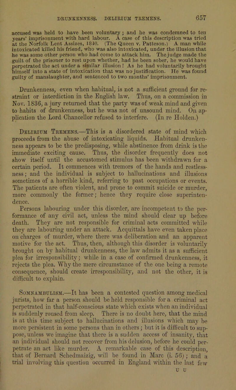 accused was held to have been voluntary; and he was condemned to ten years’ imprisonment with hard labour. A case of this description was tried at the Norfolk Lent Assizes, 1840. (The Queen v. Patteson.) A man while intoxicated killed his friend, who was also intoxicated, under the illusion that he was some other person who had come to attack him. Thejudge made the guilt of the prisoner to rest upon whether, had he been sober, he would have perpetrated the act under a similar illusion! As he had voluntarily brought himself into a state of intoxication that was no justification. He was found guilty of manslaughter, and sentenced to two montlis’ imprisonment. Drunkenness, even when habitual, is not a sufficient ground for re- straint or interdiction in the English law. Thus, on a commission in Nov. 1836, a jury returned that the party was of weak mind and given to habits of drunkenness, but he was not of unsound mind. On ap- plication the Lord Chancellor refused to interfere. (In re Holden.) Delirium Tremens.—This is a disordered state of mind which proceeds from the abuse of intoxicating liquids. Habitual drunken- ness appears to be the predisposing, while abstinence from drink is the immediate exciting cause. Thus, the disorder frequently does not show itself until the accustomed stimulus has been withdrawn for a certain period. It commences with tremors of the hands and restless- ness ; and the individual is subject to hallucinations and illusions sometimes of a horrible kind, referring to past occupations or events. The patients are often violent, and prone to commit suicide or murder, more commonly the former; hence they require close superinten- dence. Persons labouring under this disorder, are incompetent to the per- formance of any civil act, unless the mind should clear up before death. They are not responsible for criminal acts committed while they are labouring under an attack. Acquittals have even taken place on charges of murder, whore there was deliberation and an apparent motive for the act. Thus, then, although this disorder is voluntarily brought on by habitual drunkenness, the law admits it as a sufficient plea for irresponsibility; while in a case of confirmed drunkenness, it rejects the plea. Why the mere circumstance of the one being a remote consequence, should create irresponsibility, and not the other, it is difficult to explain. SojiNAMBULiSM.—It has been a contested question among medical jurists, how far a person should be held responsible for a criminal act perpetrated in that half-conscious state which e.xists when an individual is suddenly roused from sleep. There is no doubt here, that the mind is at this time subject to hallucinations and illusions which may be more persistent in some persons than in others; but it is difficult to sup- pose, unless we imagine that there is a sudden access of insanity, that an individual should not recover from his delusion, before he could per- petrate an act like murder. A remarkable case of this description, that of Bernard Schedmaizig, wilt be found in Marc (i. 56); and a trial involving this question occurred in England within the last few u u