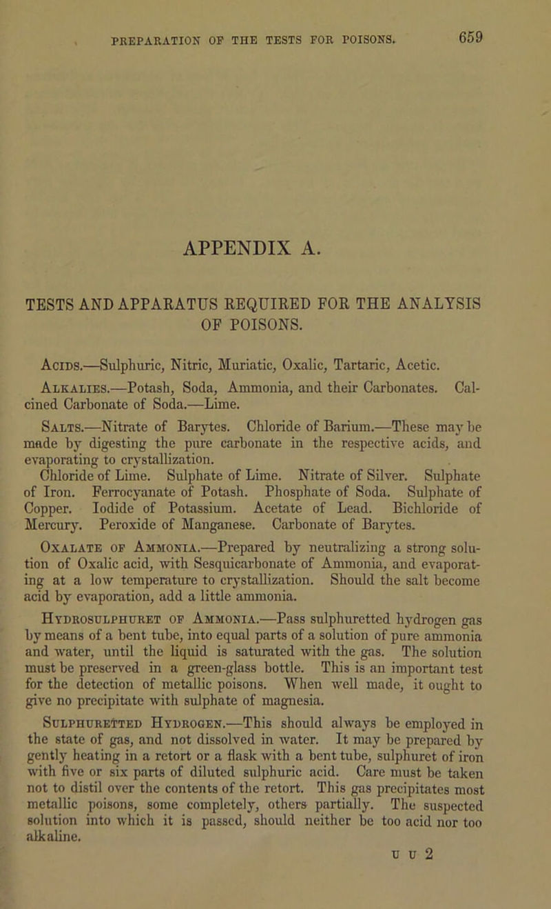 APPENDIX A. TESTS AND APPAEATUS REQUIRED FOR THE ANALYSIS OF POISONS. Acids.—Sulphuric, Nitric, Muriatic, Oxalic, Tartaric, Acetic. Alkalies.—Potash, Soda, Ammonia, and their Carbonates. Cal- cined Carbonate of Soda.—Lime. Salts.—Nitrate of Barytes. Chloride of Barium.—These may be made by digesting the piue carbonate in the respective acids, and evaporating to crystallization. Cliloride of Lime. Sulphate of Lime. Nitrate of SUver. Sulphate of Iron. Ferrocyanate of Potash. Phosphate of Soda. Sulphate of Copper. Iodide of Potassium. Acetate of Lead. Bichloride of Mercury. Peroxide of Manganese. Carbonate of Barytes. Oxalate of Ammonia.—Prepared by neutralizing a strong solu- tion of Oxalic acid, with Sesquicarbonate of Ammonia, and evaporat- ing at a low temperature to crystallization. Should the salt become acid by evaporation, add a little ammonia. Hydrosulphuret of Ammonia.—Pass sulphuretted hydrogen gas by means of a bent tube, into equal parts of a solution of pure ammonia and water, until the liquid is saturated with the gas. The solution must be preserved in a green-glass bottle. This is an important test for the detection of metallic poisons. When well made, it ought to give no precipitate with sulphate of magnesia. Sulphuretted Hydrogen.—This shoxdd always be employed in the state of gas, and not dissolved in water. It may be prepared by gently heating in a retort or a flask with a bent tube, sulphuret of iron with five or six parts of diluted sulphuric acid. Care must be taken not to distil over the contents of the retort. This gas precipitates most metallic poisons, some completely, others partially. The suspected solution into which it is passed, should neither be too acid nor too alkaline. u u 2