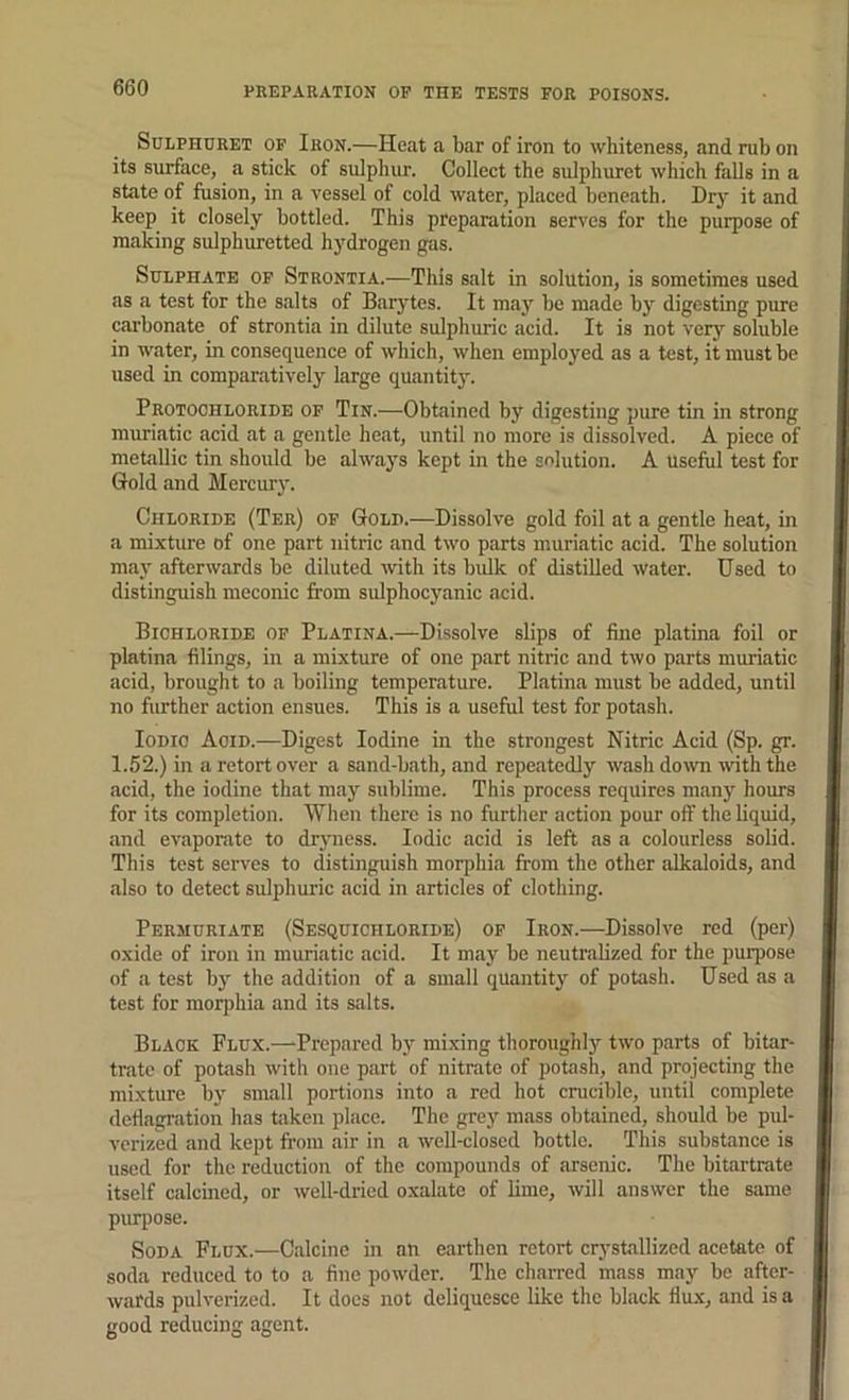 SuLPHURET OF Ihon.—Heat a bar of iron to whiteness, and rub on its surface, a stick of sulphur. Collect the sulphuret which falls in a state of fusion, in a vessel of cold water, placed beneath. Dry it and keep it closely bottled. This preparation serves for the purpose of making sulphuretted hydrogen gas. Sulphate op Strontia.—This salt in solution, is sometimes used as a test for the salts of Barytes. It may be made by digesting pure carbonate of strontia in dilute sulphuric acid. It is not ver}’’ soluble in water, in eonsequence of which, when employed as a test, it must be used in comparatively large quantity. Protochloride of Tin.—Obtained by digesting pure tin in strong muriatic acid at a gentle heat, until no more is dissolved. A piece of metallic tin should be alwaj’s kept in the solution. A useful test for Gold and Mercur}'. Chloride (Ter) of Gold.—Dissolve gold foil at a gentle heat, in a mixture of one part nitric and two parts muriatic acid. The solution may afterwards be diluted with its bulk of distilled water. Used to distinguish meconic from sulphocyanic acid. Bichloride op Platina.—Dissolve slips of fine platina foil or platina filings, in a mixture of one part nitric and two parts muriatic acid, brought to a boiling temperature. Platina must be added, until no further action ensues. This is a useful test for potash. loDio Aoid.—Digest Iodine in the strongest Nitric Acid (Sp. gr. 1.52.) in a retort over a sand-bath, and repeatedly wash down with the acid, the iodine that may sublime. This process requires many hours for its completion. When there is no further action pour off the liquid, !ind evaporate to driniess. Iodic acid is left as a colourless solid. This test serves to distinguish morphia from the other alkaloids, iind also to detect sulphuric acid in articles of clothing. Permcriate (Sesquichloride) op Iron.—Dissolve red (per) oxide of iron in muriatic acid. It may be neutralized for the purpose of a test bj' the addition of a small quantity of potash. Used as a test for morphia and its salts. Black Flux.—Prepared by mixing thoroughly two parts of bitar- trate of potash with one part of nitrate of potash, and projecting the mixture by small portions into a red hot crucible, until complete deflagration has taken place. The grey mass obtained, should be pul- verized and kept from air in a well-closed bottle. This substance is used for the reduction of the compounds of arsenic. The bitartrate itself calcined, or well-dried oxalate of lime, will answer the same purpose. Soda Flux.—Calcine in an earthen retort crystallized acetate of soda reduced to to a fine powder. The charred mass may be after- wards pulverized. It docs not deliquesce like the black flu.x, and is a good reducing agent.