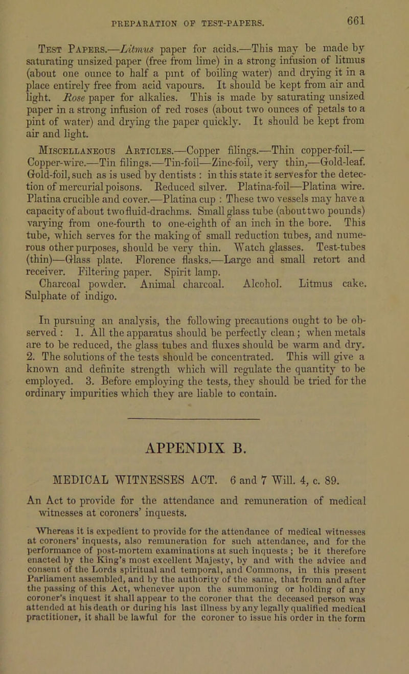 PREPARATION OF TEST-PAPERS. Test Papers.—Litmus paper for acids.—This may be made bi' saturating unsized paper (free from lime) in a strong inftision of litmus (about one ounce to half a pint of boiling water) and dr3ung it in a place entirely free from acid vapours. It should be kept from air and light. Rose paper for alkalies. This is made by saturating unsized paper in a strong infusion of red roses (about two ounces of petals to a pint of water) and (frying the paper quicklj'. It should be kept from air and light. Miscellaneous Articles.—Copper filings.—Thin copper-foil.— Copper-wire.—Tin filings.—Tin-foil—Zinc-foil, very thin,—Gold-leaf. Gold-foil, such as is used bj’ dentists : in this state it serves for the detec- tion of mercurial poisons. Eeduced silver. Platina-foil—Platina wire. Platina crucible and cover.—Platina cup : These two vessels maj' have a capacity of about twofluid-drachms. Small glass tube (about two pounds) varjdng from one-fourth to one-eighth of an inch in the bore. This tube, which serves for the making of small reduction tubes, and nume- rous other purposes, should be very thin. Watch glasses. Test-tubes (thin)—Glass plate. Florence flasks.—Large and small retort and receiver. Filtering paper. Spirit lamp. Charcoal powder. Animal charcoal. Alcohol. Litmus cake. Sulphate of indigo. In pursuing an analj^sis, the following precautions ought to be ob- served : 1. All the apparatus should be perfectly clean; when metals are to be reduced, the glass tubes and fluxes should be warm and drj\ 2. The solutions of the tests should be concentrated. This will give a known and definite strength which will regulate the quantity to be employed. 3. Before emplojdng the tests, they should be tried for the ordinary impurities which they are liable to contain. APPENDIX B. MEDICAL WITNESSES ACT. 6 and 7 Will. 4, c. 89. An Act to provide for the attendance and remuneration of medical witnesses at coroners’ inquests. Whereas it is expedient to provide for the attendance of medical witnesses at coroners’ inquests, also remuneration for such attendance, and for the performance of post-mortem e.xaminations at such inquests ; be it therefore enacted by the King’s most excellent Majesty, by and with the advice and consent of the Lords spiritual and temporal, and Commons, in this present Parliament assembled, and by the authority of the same, that from and after the passing of this Act, whenever upon the summoning or holding of any coroner’s inquest it shall appear to the coroner that the deceased person was attended at his death or during his last illness by any legally qualified medical practitioner, it shall be lawful for the coroner to issue his order in the form