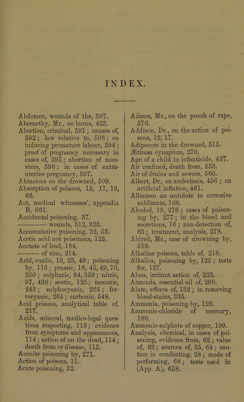 INDEX. Abdomen, wounds of the, 397. Abemethy, Mr., on bums, 423. Abortion, criminnl, 591; causes of, 592; Law relative to, 593 ; on inducing premature labour, 594 ; proof of pregnancy necessary in cases of, 595; abortion of mon- sters, 596; in cases of extra- uterine pregnancy, 597. Abrasions on the drowned, 509. Absorption of poisons, 15, 17,19, 66. Act, medical witnesses’, appendix B, 661. Accidental poisoning, 37. wounds, 312, 323. Accumulative poisoning, 32, 53. Acetic acid not poisonous, 125. Acetate of lead, 184. of zinc, 214. Acid, oxalic, 13, 23, 49 ; poisoning by, 116 ; pmssic, 18, 45,49, 70, 250 ; sulphuric, 84,359; nitric, 97, 430; acetic, 125; meconic, 243; sulphocyanic, 264; fer- rocyanic, 264 ; carbonic, 548. Acid poisons, analytical table of, 217. Acids, mineral, medico-legal ques- tions respecting, 113; evidence from symptoms and appearances, 114; action of on the de.ad, 114 ; death from or disease, 115. Aconite poisoning by, 271. Action of poisons, 11. Acute poisoning, 52. Adams, Mr., on the proofs of rape, 576. Addison, Dr., on the action of poi- sons, 12,17. Adipocere in the drowned, 515. Aithusa cynapium, 270. Age of a child in infanticide, 437. Air confined, death from, 553. Air of drains and sewers, 560. Albert, Dr., on atelectasis, 456 ; on artificial inflation, 461. Albumen an antidote to corrosive sublimate, 168. Alcohol, 19, 276 ; cases of poison- ing by, 277; in the blood and secretions, 16 ; non-detection of, 65 ; treatment, analysis, 278. Aldred, Mr., case of drowning b}, 519. Alkaline poisons, table of, 218. Alkalies, poisoning by, 125 ; tests for, 127. Aloes, irritant action of, 223. Almonds, essential oil of, 260. Alum, effects of, 132 ; in removing blood-stains, 335. Ammonia, poisoning by, 126. Ammonio-chloride of mercury, 180. Ammonio-sulphate of copper, 199. Analysis, chemical, in cases of poi- soning, evidence from, 62 ; value of, 63; sources of, 35, 64; cau- tion in conducting, 28 ; mode of performing, 68; tests used in (App. A), 658.