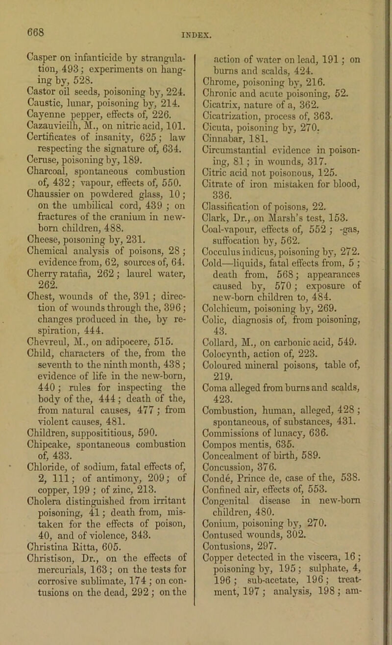 Casper on infanticide by strangula- tion, 493; experiments on bang- ing by, 528. Castor oil seeds, poisoning by, 224. Caustic, lunar, poisoning by, 214. Cayenne pepper, effects of, 226. Cazauvieilh, M., on nitric acid, 101. Certificates of insanity, 625 ; law respecting the signature of, 634. Ceruse, poisoning by, 189. Charcoal, spontaneous combustion of, 432; vapour, effects of, 550. Chaussier on powdered glass, 10 ; on the umbilical cord, 439 ; on fractures of the cranium in new- born children, 488. Cheese, poisoning b}', 231. Chemical analysis of poisons, 28 ; evidence from, 62, soiu'ces of, 64. Cherry ratafia, 262; laurel water, 262. Chest, wounds of the, 391; direc- tion of wounds through the, 396; changes produced in the, by re- spiration, 444. Chevreul, M., on adipocere, 515. Child, characters of the, from the seventh to the ninth month, 438; evidence of life in the new-born, 440; rules for inspecting the body of the, 444 ; death of the, from natural causes, 477 ; from violent causes, 481. Children, supposititious, 590. Chipcake, spontaneous combustion of, 433. Chloride, of sodium, fatal effects of, 2, 111; of antimony, 209; of copper, 199 ; of zinc, 213. Cholera distinguished from irritant poisoning, 41; death from, mis- taken for the effects of poison, 40, and of violence, 343. Christina Ritta, 605. Christison, Dr., on the effects of mercurials, 163; on the tests for corrosive sublimate, 174 ; on con- tusions on the dead, 292 ; on the action of water on lead, 191; on bums and scalds, 424. Chrome, poisoning by, 216. Chronic and acute poisoning, 52. Cicatri.x, nature of a, 362. Cicatrization, process of, 363. Cicuta, poisoning by, 270. Cinnabar, 181. Circumstantial evidence in poison- ing, 81; in wounds, 317. Citric acid not poisonous, 125. Citrate of iron mistaken for blood, 336. Classification of poisons, 22. Clark, Dr., on Marsh’s test, 153. Coal-vapour, effects of, 552 ; -gas, suffocation by, 562. Cocculus indicus, poisoning by, 272. Cold—liquids, fatal effects from, 5 ; death from, 568; appearances ciiused by, 570; exposure of new-bom children to, 484. Colchicum, poisoning by, 269. Colic, diagnosis of, from poisoning, 43. Collard, M., on carbonic acid, 549. Coloctmth, action of, 223. Coloured mineral poisons, table of, 219. Coma alleged from bums and scalds, 423. Combustion, human, alleged, 428 ; spontaneous, of substances, 431. Commissions of lunacy, 636. Compos mentis, 635. Concealment of birth, 589. Concussion, 376. Conde, Prince de, case of the, 538. Confined air, effects of, 553. Congenital disease in new-bom children, 480. Coniuin, poisoning by, 270. Contused wounds, 302. Contusions, 297. Copper detected in the viscera, 16; poisoning by, 195 ; sulphate, 4, 196 ; sub-acetate, 196; treat- ment, 197 ; analysis, 198; am-