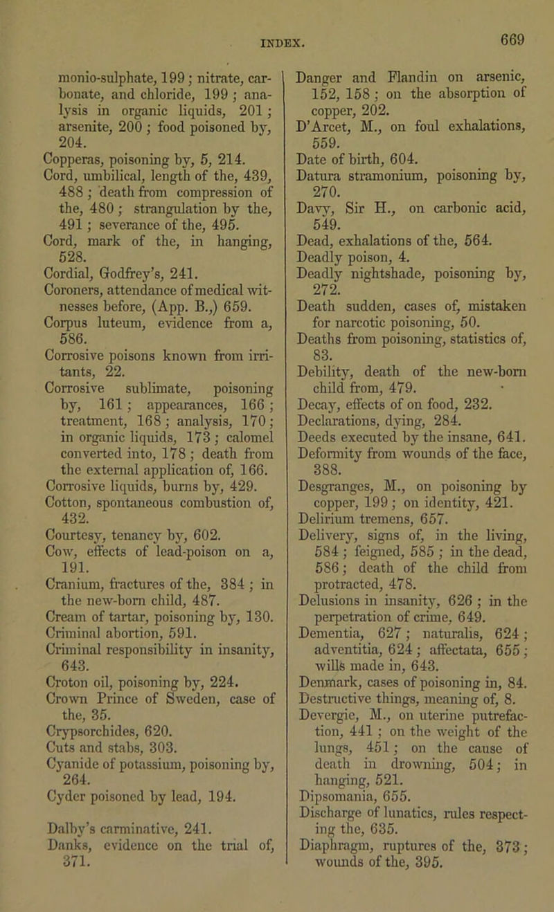 monio-sulphate, 199; nitrate, car- bonsite, and chloride, 199 ; ana- lysis in organic liquids, 201; arsenite, 200 ; food poisoned by, 204. Copperas, poisoning by, 5, 214. Cord, umbilical, length of the, 439, 488 ; death from compression of the, 480 ; strangulation by the, 491; severance of the, 495. Cord, mark of the, in hanging, 628. Cordial, Godfrey’s, 241. Coroners, attendance of medical wit- nesses before, (App. B.,) 659. Corpus luteum, evidence from a, 686. Corrosive poisons known from irri- tants, 22. Corrosive sublimate, poisoning by, 161; appearances, 166; tre.atment, 168; analysis, 170; in organic liquids, 173 ; calomel converted into, l78 ; death from the external application of, 166. Corrosive liquids, burns by, 429. Cotton, spontaneous combustion of, 432. Courtesy, tenancy by, 602. Cow, effects of lead-poison on a, 191. Cranium, fractures of the, 384 ; in the new-born child, 487. Cream of tartar, poisoning by, 130. Criminal abortion, 691. Criminal responsibility in insanity, 643. Croton oil, poisoning by, 224. Crown Prince of Sweden, case of the, 35. Crj'psorchides, 620. Cuts and stabs, 303. Cyanide of potassium, poisoning by, 264. Cyder poisoned by lead, 194. Dalby’s carminative, 241. Banks, evidence on the tnal of, 371. Danger and Flandin on arsenic, 152, 158; on the absorption of copper, 202. D’Arcet, M., on foul exhalations, 559. Date of birth, 604. Datura stramonium, poisoning by, 270. Davy, Sir H., on carbonic acid, 549. Dead, exhalations of the, 564. Deadly poison, 4. Deadly nightshade, poisoning by, 272. Death sudden, cases of, mistaken for narcotic poisoning, 50. Deaths from poisoning, statistics of, 83. Debility, death of the new-born child from, 479. Decay, effects of on food, 232. Declarations, dying, 284. Deeds executed by the insane, 641. Deformity from wounds of the fece, 388. Desgranges, M., on poisoning by copper, 199 ; on identity, 421. Delirium tremens, 657. Delivery, signs of, in the living, 584 ; feigned, 685 ; in the dead, 586; death of the child from protracted, 478. Delusions in insanity, 626 ; in the perpetration of crime, 649. Dementia, 627; naturalis, 624 ; adventitia, 624 ; affectata, 655 ; wills made in, 643. Denmark, cases of poisoning in, 84. Destnictive things, meaning of, 8. Devergic, M., on uterine putrefac- tion, 441 ; on the weight of the lungs, 451; on the cause of death in drowning, 504; in hanging, 521. Dipsomania, 655. Discharge of lunatics, rules respect- ing the, 635. Diaphragm, ruptures of the, 373; wounds of the, 395.