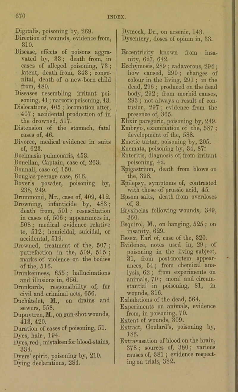 Digitalis, poisoning by, 269. Direction of wounds, evidence from, 310. Disease, effects of poisons aggra- vated by, 33; death from, in cases of alleged poisoning, 73; latent, death from, 343 ; conge- nital, death of a new-born child from, 480. Diseases resembling irritant poi- soning, 41; narcotic poisoning, 43. Dislocations, 405 ; locomotion after, 407 ; accidental production of in the drowned, 617. Distension of the stomach, fatal cases of, 46. Divorce, medical evidence in suits of, 623. Docimasia puhnonaris, 453. Donellan, Captain, case of, 263. Donnall, case of, 160. Douglas-peerage case, 616. Dover’s powder, poisoning by, 238, 249. Drummond, Mr., case of, 409, 412. Drowning, infanticide by, 483; death from, 501; resuscitation in cases of, 506 ; appearances in, 608; medical evidence relative to, 512; homicidal, suicidal, or accidental, 519. Drowned, treatment of the, 507; putrefaction in the, 509, 515 ; marks of violence on the bodies of the, 516. Drunkenness, 655; hallucinations and illusions in, 656. Drunkards, responsibility of, for civil and criminal acts, 656. Duchatelet, M., on drains and sewers, 558. Dupuvtren, M., on gun-shot wounds, 413, 420. Duration of cases of poisoning, 51. D3'es, hair-, 194. Dj-es, red-, mistaken for blood-stains, 334. Dyers’ spirit, poisoning bj% 210. Dying declarations, 284. Dj'mock, Dr., on arsenic, 143. Dysenterj', doses of opium in, 33. Eccentricity knowm from insa- nity, 627, 642. EcchjTnosis, 289 ; cadaverous, 294 ; how caused, 290; changes of colour in the living, 291 ; in the dead, 296 ; produced on the dead bodj’’, 292 ; from morbid causes, 293 ; not always a result of con- tusion, 297 ; evidence from the presence of, 365. Elixir paregoric, poisoning by, 249. Embryo, examination of the, 587 ; development of the, 588. Emetic tartar, poisoning by, 205. Enemata, poisoning bj', 34, 87; Enteritis, diagnosis of, from irritant poisoning, 42. Epigastrium, death from blows on the, 398, Epilepsj’-, s}Tnptoms of, contrasted with those of prussic acid, 45. Epsom salts, death from overdoses of, 3. Erysipelas following wounds, 349, 360. Esquirol, M., on hanging, 525; on insanity, 629. Essex, Earl of, case of the, 320. Evidence, notes used in, 29; of poisoning in the living subject, 31, from post-mortem appear- ances, 54; from chemical ana- Ij'sis, 62 ; from experiments on animals, 70 ; moral and circum- stantial in poisoning, 81, in wounds, 316. E.xhalations of the dead, 664. Experiments on animals, evidence from, in poisoning, 70. Extent of wounds, 309. Extract, Grouliird’s, poisoning bj-, 186. Extravasation of blood on the brain, 378; sources of, 360; various causes of, 381; evidence respect- ing on trials, 382.