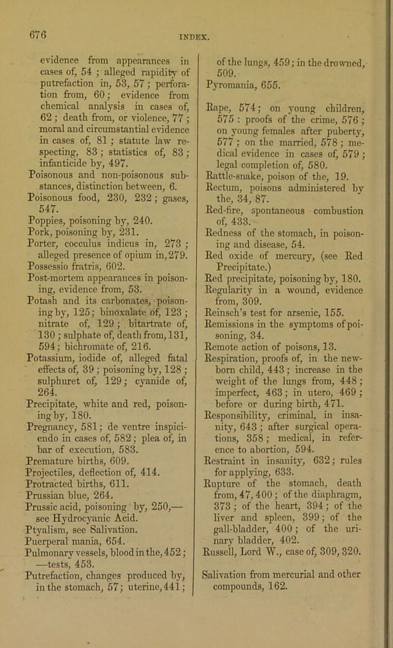 evidence from appearances in cases of, 54 ; alleged rapidity of putrefaction in, 53, 57 ; perfora- tion from, 60; evidence from chemical analysis in cases of, 62 ; death from, or violence, 77 ; moral and circumstantial evidence in cases of, 81; statute law re- specting, 83 ; statistics of, 83 ; infanticide by, 497. Poisonous and non-poisonous sub- stances, distinction between, 6. Poisonous food, 230, 232; gases, 547. Poppies, poisoning by, 240. Pork, poisoning by, 231. Porter, cocculus indicus in, 273 ; alleged presence of opium in, 279. Possessio fratris, 602. Post-mortem appearances in poison- ing, evidence from, 53. Potash and its carbonates, poison- ing by, 125; binoxalatc of, 123 ; nitrate of, 129; bitartrate of, 130 ; sulphate of, death from, 131, 594; bichromate of, 216. Potassium, iodide of, alleged fatal effects of, 39; poisoning by, 128 ; sulphuret of, 129; cyanide of, 264. Precipitate, white and red, poison- ing by, 180. Pregnane}', 581; de ventre inspici- endo in cases of, 582; plea otj in bar of execution, 583. Premature births, 609. Projectiles, deflection of, 414. Protracted births, 611. Prussian blue, 264. Pnissic acid, poisoning by, 250,— see Hydrocyanic Acid. Ptyalism, see Salivation. Puerperal mania, 654. Pulmonary vessels, blood in the, 452; —tests, 453. Putrefaction, changes produced hy, in the stomach, 57; uterine,441; of the lungs, 459; in the droivned, 509. P}Tomania, 655. Eiipe, 574; on young children, 575 : proofs of the crime, 576 ; on young females after puberty, 577 ; on the married, 578 ; me- dical evidence in cases of, 579 ; legal completion of, 580. Rattle-snake, poison of the, 19. Rectum, poisons administered by the, 34, 87. Red-fire, spontaneous combustion of, 433. Redness of the stomach, in poison- ing and disease, 54. Red oxide of mercury, (see Red Precipitate.) Red precipitate, poisoning by, 180. Regularity in a wound, evidence from, 309. Reinsch’s test for arsenic, 155. Remissions in the symptoms of poi- soning, 34. Remote action of poisons, 13. Respiration, proofs of, in the new- born child, 443; increase in the weight of the lungs from, 448; imperfect, 463; in utero, 469; before or during birth, 471. Responsibility, criminal, in insa- nity, 643; after surgical opera- tions, 358; medical, in refer- ence to abortion, 594. Restraint in insanity, 632; rules for applying, 633. Rupture of the stomach, death from, 47,400; of the diaphragm, 373 ; of the heart, 394 ; of the liver and spleen, 399; of the gall-bladder, 400; of the uri- nary bladder, 402. Russell, Lord W., case of, 309,320. Salivation from mercurial and other compounds, 162.