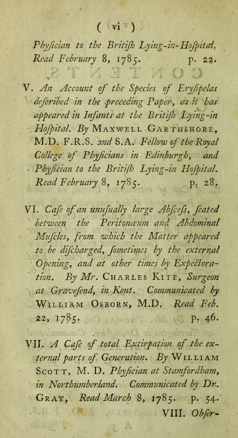 Phyfcian to the Britijh Lying-in-Hof pit ah Read February 8, 1785. p. 22. v V. An Account of the Species of Eryfipelas defc-ribed in the preceding Paper, as it has appeared in Infants at the Britijh Lying-in Hofpital. By Maxwell Garthskore, M.D. F.R.S. and S.A. Fellow of the Royal College of Phyfcians in Edinburgh, and Phyfcian to the Briti/h Lying-in Hofpital. Read February 8, 1785. p. 28. VI. Cafe of an unufually large Abfcefs, feated between the Peritonaeum arid Abdominal Mufcles, from which the Matter appeared to be difcharged, fame times by the external Opening, and at other times by Expectora- tion. By Mr. Charles Kite, Surgeon at Gravefend, in Kent. Communicated by Wi lliam Osborn, M.D. Read Feb. 22, 1785. p. 46. VII. A Cafe of total Extirpation of the ex- ternal parts of Generation. By William Scott, M. D. Phyfcian at Stamfordham, in Northumberland. Communicated by Dr. Gray, Read March 8, 1785. p. 54. VIII. Obfr-