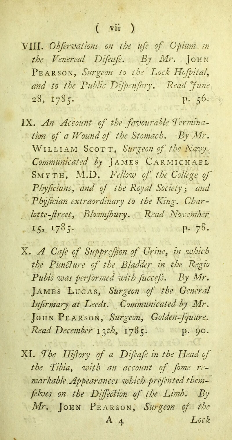 VIII. Obfervations on the life of Opium in the Venereal Difeafe. By Mr. John Pearson, Surgeon to the Lock Hofpital, and to the Public DiJ'pcnfary. Read fune 28, 1785. p, 56. IX. An Account of the favourable Per mira- tion of a Wound of the Stomach. By Mr. Willi am Scott, Surgeon of the Navy Communicated by James Carmichael Smyth, M.D. Fellow of the College of Phyficians, and of the Royal Society • and Phyfcian extraordinary to the King. Char- lotte-fireet, Bloomjbury. Read November 15, 1785. P. 78. X. A Cafe of Supprefiion of Urine, in which the Punch ire of the Bladder in the Regio Pubis was performed with fuccefs. By Mr. JA mes Lucas, Surgeon of the General Infirmary at Leeds. Communicated by Mr. John Pearson, Surgeon, Golden-fuare. Read December \gth., 1785. p. 90. XL The Hifiory of a Difeafe in the Head of the Tibia, with an account of fiome re- markable Appearances which prefented them- [elves on the Difiedlion of the Limb. By Mr. John Pearson, Surgeon of the A 4 Lock