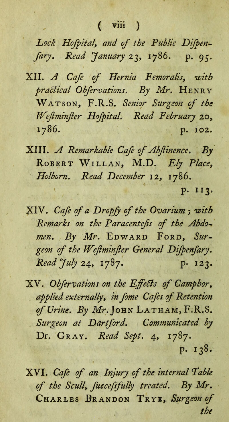 Lock Hofpital, and of the Public Difpen- fary. Read January 23, 1786. p. 95. XII. A Cafe of Hernia Femoralis, with pradlical Obfervations. By Mr. Henry Watson, F.R.S. Senior Surgeon of the Weflminfter Hofpital. Read February 20, 1786. p. 102. XIII. A Remarkable Cafe of Abfinence. By Robert Will an, M.D. Ely Place, Holborn. Read December 12, 1786. ' P* 113. XIV. Cafe of a Dropjy of the Ovarium ; with Remarks on the Paracentefs of the Abdo- men. By Mr. Edward Ford, Sur- geon of the TVefiminfer General Difpenfary. Read July 24, 1787. p. 123. XV. Obfervations on the Effects of Camphor, applied externally, in fome Cafes of Retention of Urine. By Mr. John Latham, F.R.S. Surgeon at Dartford, Communicated by Dr. Gray. Read Sept. 4, 1787. p. 138. XVI. Cafe of an Injury of the internal Fable of the Scull, fuccefsfully treated. By Mr. Charles Brandon Trye, Surgeon of the