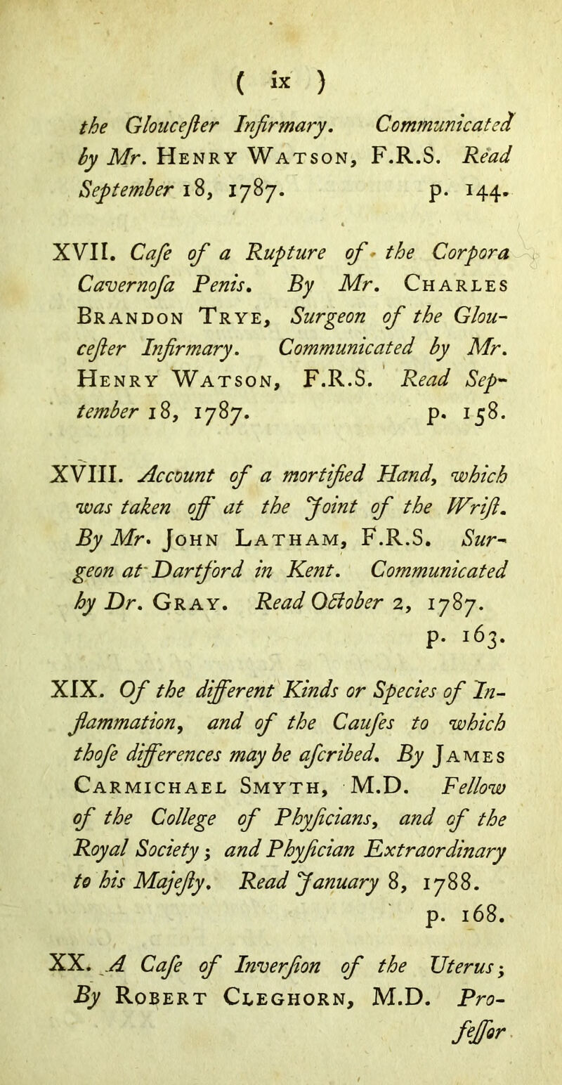 ( « ) the Gloucejier Infirmary. CommunicateI by Mr. Henry Watson, F.R.S. Read September 18, 1787. p. 144. XVII. Cafe of a Rupture of - the Corpora Cavernofia Penis. By Mr. Charles Brandon Trye, Surgeon of the Glou- cefier Infirmary. Communicated by Mr. Henry Watson, F.R.S. Read Sep- tember 18, 1787. p. 158. XVIII. Account of a mortified Hand, which was taken off at the Joint of the Wrifi. By Mr> John Latham, F.R.S. Sur- geon at Dartford in Kent. Communicated hy Dr. Gray. Read OBober 2, 1787. p. 163. XIX. Of the different Kinds or Species of In- flammation, and of the Caufes to which thofe differences may be afcribed. By James Carmichael Smyth, M.D. Fellow of the College of Phyficians, and of the Royal Society; and Phyfician Extraordinary to his Majefiy. Read January 8, 1788. p. 168. XX. A Cafe of Inverfion of the Uterus; By Robert Cleghorn, M.D. Pro- filer