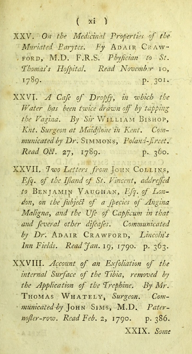 XXV. On the Medicinal Properties of the Muriated Barytes. By Adair Craw- ford, M.D. F.R.S. Phyfcian to St. Thomas’s Hofpital. R.ead November i o, 1789. p. 301. XXVI. A Cafe of Dropfy, in which the Water has been twice drawn off by tapping the Vagina. By Sir William Bishop, Knt. Surgeon at Maidfone in Kent. Com- municated by Dr. Simmons, Poland-finest. Read OB. 27, 1789. p. 360. XXVII. Two Letters from John Collins, Ffq. of the If and of St. Vincent, addrejfed to Benjami^ Vaughan, Efj. of Lon- don, on the fubjedi of a fpecies of Angina Maligna, and the Ufe of Capficum in that and fever a l other difcafes. Communicated by Dr: Adair Crawford, Lincolns Inn Fields. Read Jan. 19, 1790. p. 363. XXVIII. Account of an Exfoliation of the internal Surface of the Libia, removed by the Application of the Lrephine. By Mr. Thomas Whately, Surgeon. Com- municated -by John Sims, M.D. Pater- nofer-row. Read Feb. 2, 1790. p. 386. XXIX. Some