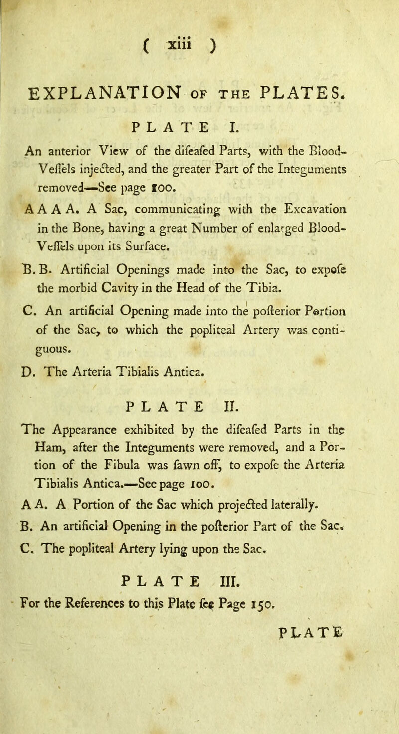 ( Xlll ) EXPLANATION of the PLATES* PLATE I. An anterior View of the difeafed Parts, with the Blood- Ve/Tels injected, and the greater Part of the Integuments removed—See page loo. A A A A. A Sac, communicating with the Excavation in the Bone, having a great Number of enlarged Blood- Veffels upon its Surface. B. B. Artificial Openings made into the Sac, to expofe the morbid Cavity in the Head of the Tibia. C. An artificial Opening made into the pofterior Portion of the Sac, to which the popliteal Artery was conti- guous. D. The Arteria Tibialis Antica. PLATE II. The Appearance exhibited by the difeafed Parts in the Ham, after the Integuments were removed, and a Por- tion of the Fibula was fawn off, to expofe the Arteria Tibialis Antica.—See page 100. A A. A Portion of the Sac which projected laterally. B. An artificial Opening in the pofterior Part of the Sac. C. The popliteal Artery lying upon the Sac. PLATE III. For the References to this Plate fee Page 150. PLATE