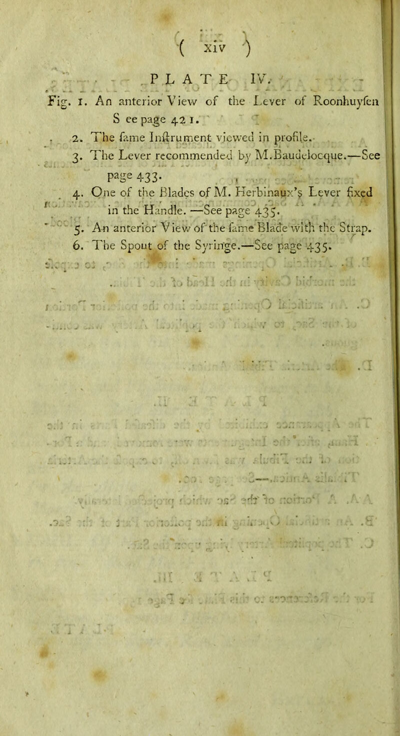 PLATE IV, I. An anterior View of the Lever of Roonhuyfen S ee page 42 1. 2. The fame Inftrument viewed in profile. 3. The Lever recommended by M.Baudeiocque.—See Page 433- 4. One of the Blades of Ad. Hcrbinaux’s Lever fixed in the Handle. —See page’435. <. An anterior V iew of the fame Blade with the Strap. - f 6. The Spout of the Syringe.—See page 435.