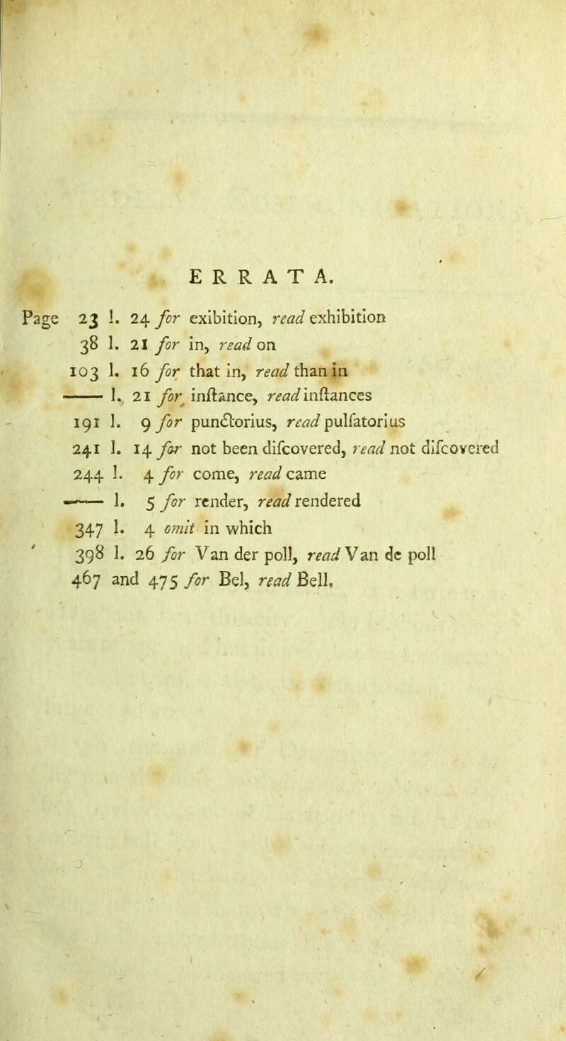 ERRATA. Page 23 1. 24 for exibition, read exhibition 38 1. 21 for in, read on 103 1. 16 for that in, read than in 1. 21 for, inftance, inftances 191 1. 9 for pundlorius, ra^/pulfatorius 241 I. 14 far not been difcovered, read not aifcovered 244 3. 4 for come, read came — 1. 5 for render, read rendered 347 1. 4 o/nit in which 398 1. 26 for Van der poll, readVan de poll 467 and 475 for Bel, read Bell,
