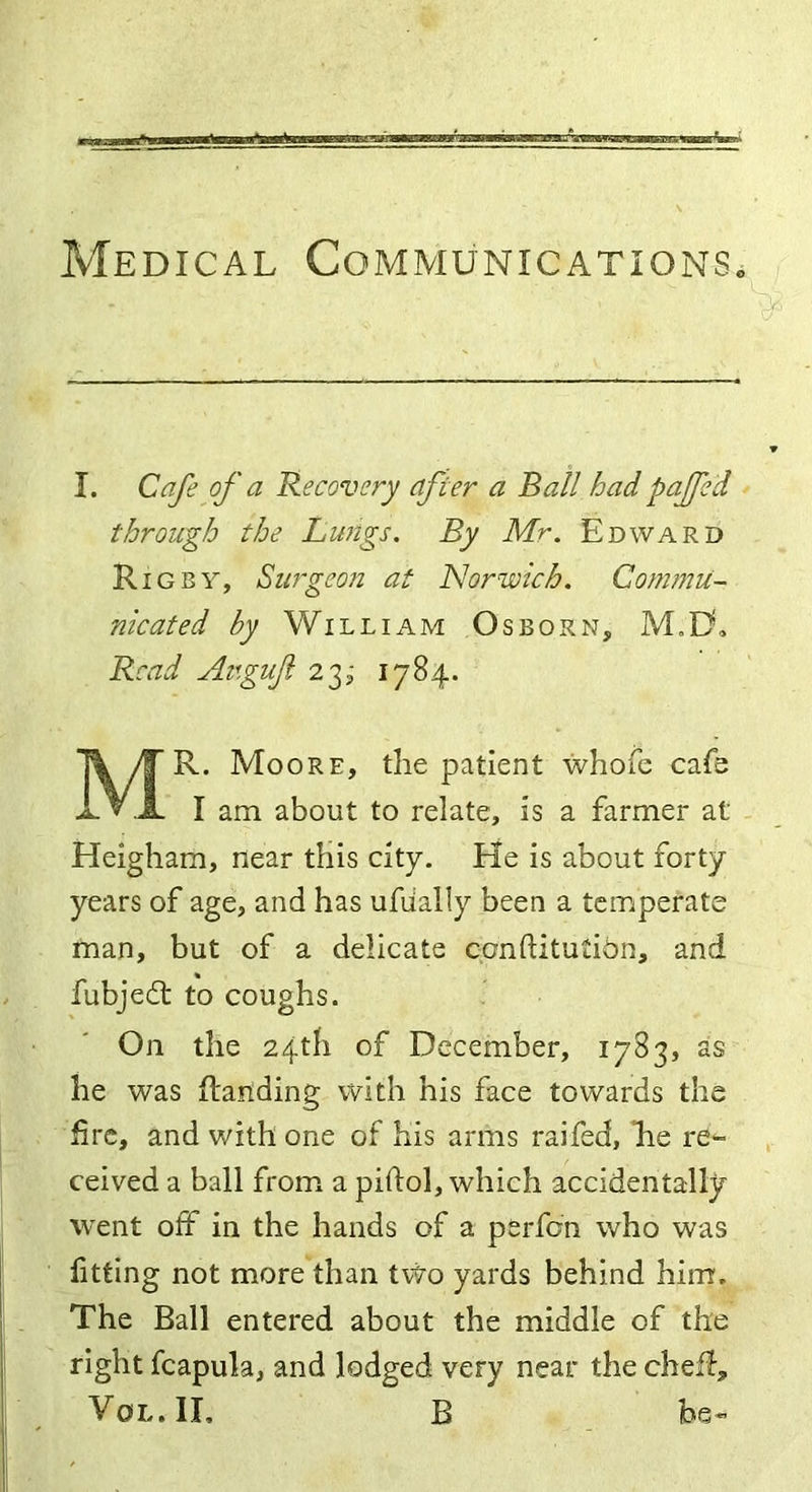 Medical Communications. I. Cafe of a Recovery after a Ball hadpaffe 'd through the Lungs. By Mr. Edward Rigby, Surgeon at Norwich. Commu- nicated by William Osborn, M„D, Read Avgufi 23, 1784. MR. Moore, the patient whofe cafe I am about to relate, is a farmer at Heigham, near this city. He is about forty years of age, and has ufiially been a temperate man, but of a delicate conftitution, and fubjedt to coughs. On the 24th of December, 1783, as he was {landing with his face towards the fire, and with one of his arms raifed, he re- ceived a ball from a piftol, which accidentally went off in the hands of a perfon who was fitting not more than two yards behind him. The Ball entered about the middle of the right fcapula, and lodged very near the cheff, Yol.II, B be-