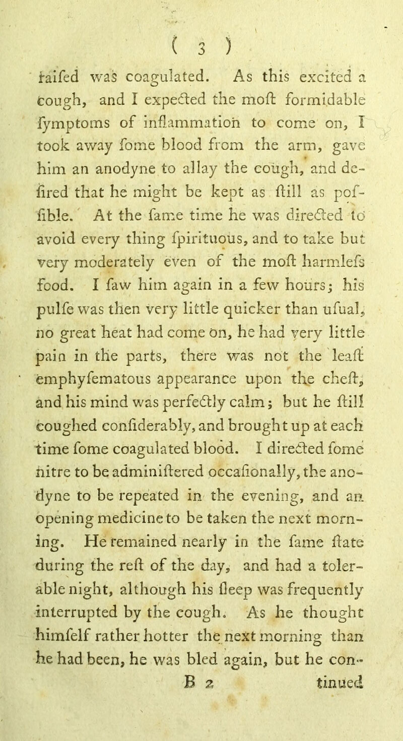 faifed was coagulated. As this excited a cough, and I expected the moft formidable fymptoms of inflammation to come on, I took away fome blood from the arm, gave him an anodyne to allay the cough, and de- iired that he might be kept as dill as pof- fible. At the fame time he was directed id avoid every thing fpiriluous, and to take but very moderately even of the moft harmlefs food. I faw him again in a few hours; his pulfe was then very little quicker than ufual, no great heat had come On, he had very little pain in the parts, there was not the leafi emphyfematous appearance upon the cheft, and his mind was perfectly calm; but he ftill coughed confiderably, and brought up at each time fome coagulated blood. I directed fome hitre to be adminiftered occaftonally, the ano- dyne to be repeated in the evening, and an opening medicine to be taken the next morn- ing. He remained nearly in the fame ftate during the reft of the day, and had a toler- able night, although his deep was frequently interrupted by the cough. As he thought himfelf rather hotter the next morning than he had been, he was bled again, but he con- B 2 tinned