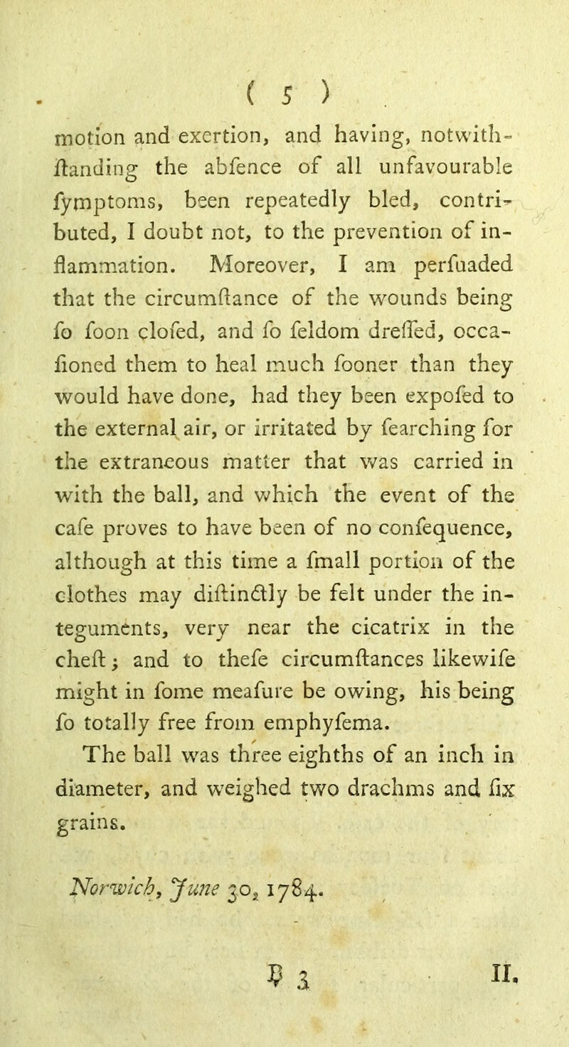 motion and exertion, and having, notwith- ftanding the abfence of all unfavourable fymptoms, been repeatedly bled, contri- buted, I doubt not, to the prevention of in- flammation. Moreover, I am perfuaded that the circumflance of the wounds being fo foon clofed, and fo feldom drefled, occa- fioned them to heal much fooner than they would have done, had they been expofed to the external air, or irritated by fearching for the extraneous matter that was carried in with the ball, and which the event of the cafe proves to have been of no confequence, although at this time a fmall portion of the clothes may diftindly be felt under the in- teguments, very near the cicatrix in the cheft; and to thefe circumftances likewife might in fome meafure be owing, his being fo totally free from emphyfema. The ball was three eighths of an inch in diameter, and weighed two drachms and fix grains. Norwich, June 30,, 1784. 9 a 11.