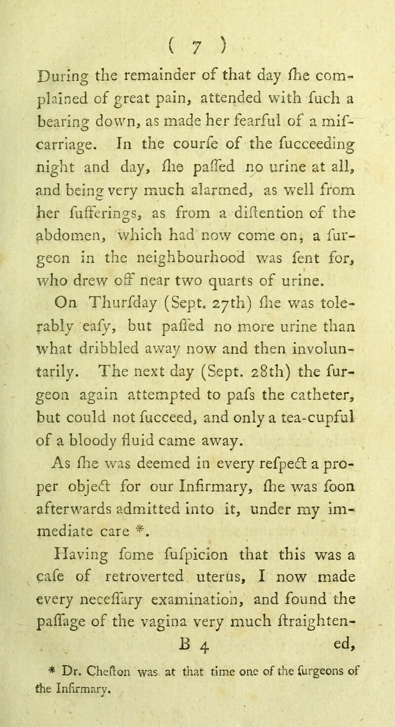 During the remainder of that day fhe com- plained of great pain, attended with fuch a bearing down, as made her fearful of a mif- carriage. In the courfe of the fucceeding night and day, die paffed no urine at all, and being very much alarmed, as well from her bufferings, as from a diflention of the gbdomen, which had now come on, a bur- geon in the neighbourhood was fent for, who drew off near two quarts of urine. On Thurfday (Sept. 27th) fire was tole- rably eafy, but paffed no more urine than what dribbled away now and then involun- tarily. The next day (Sept. 28th) the bur- geon again attempted to pafs the catheter, but could not fucceed, and only a tea-cupful of a bloody fluid came away. As fhe was deemed in every refpedt a pro- per objedt for our Infirmary, fine was boon afterwards admitted into it, under my im- mediate care *. Having fome fufpicion that this was a cafe of retroverted utertis, I now made every neceffary examination, and found the paffage of the vagina very much ftraighten- 13 4 ed, * Dr. Chefton was at that time one of the Curgeons of tire Infirmary.