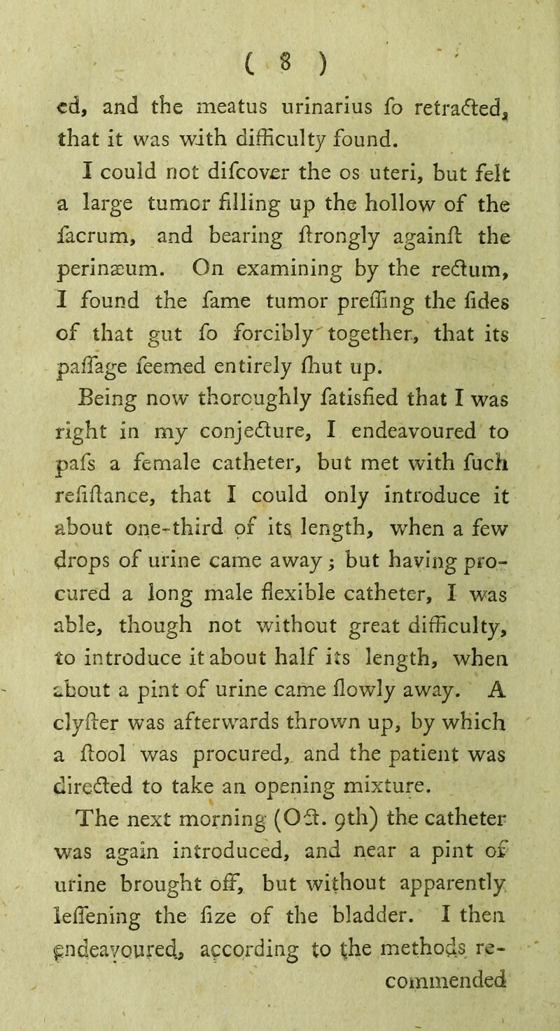 cd, and the meatus urinarius fo retracted, that it was with difficulty found. I could not difcovcr the os uteri, but felt a large tumor filling up the hollow of the facrum, and bearing ftrongly againffi the perinaeum. On examining by the redUim, I found the fame tumor preffing the tides of that gut fo forcibly together, that its paffage feemed entirely fhut up. Being now thoroughly fatisfied that I was right in my conjecture, I endeavoured to pafs a female catheter, but met with fuch retitiance, that I could only introduce it about one-third of its length, when a few drops of urine came away ; but having pro- cured a long male flexible catheter, I was able, though not without great difficulty, to introduce it about half its length, when about a pint of urine came flowly away. A clyfler was afterwards thrown up, by which a ftool was procured, and the patient was dire&ed to take an opening mixture. The next morning (Oft. 9th) the catheter was again introduced, and near a pint of urine brought off, but without apparently letiening the tize of the bladder. I then endeavoured, according to i;he methods re- commended