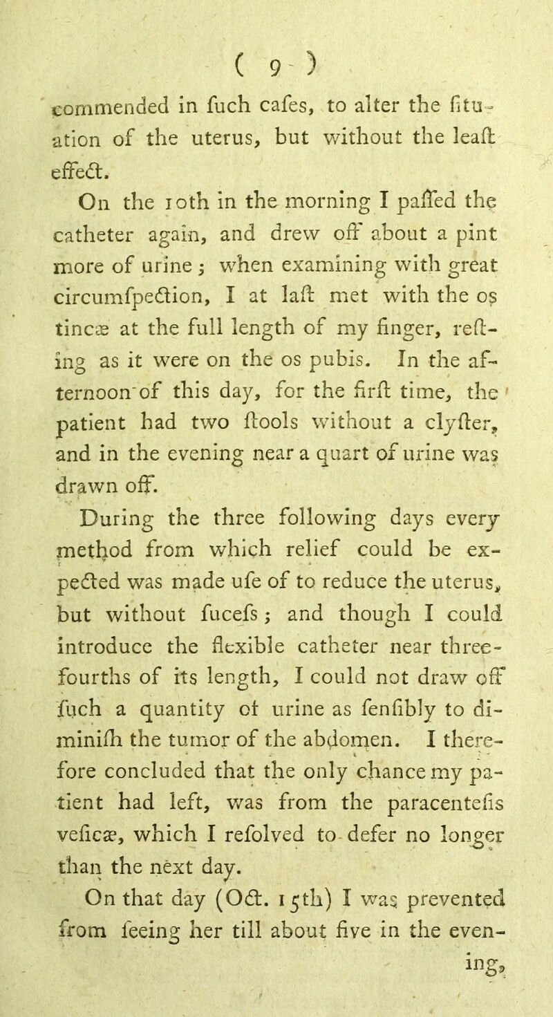 commended in fuch cafes, to alter the fitUr ation of the uterus, but without the lead: effedt. On the ioth in the morning I palled the catheter again, and drew off about a pint more of urine ; when examining with great, circumfpedtion, I at lad: met with the os tineas at the full length of my finger, refl- ing as it were on the os pubis. In the af- ternoon of this day, for the firft time, the ' patient had two flools without a clyfler, and in the evening near a quart of urine was drawn off. During the three following days every method from which relief could be ex- pedled was made ufe of to reduce the uterus, but without fucefs; and though I could introduce the flexible catheter near three- fourths of its length, I could not draw off fuch a quantity of urine as fenfibly to di- minifh the tumor of the abdomen. I there- fore concluded that the only chance my pa- tient had left, was from the paracentefis veficae, which I refolved to defer no longer than the next day. On that day (Oft:. 15th) I was prevented from feeing her till about five in the even- ing.