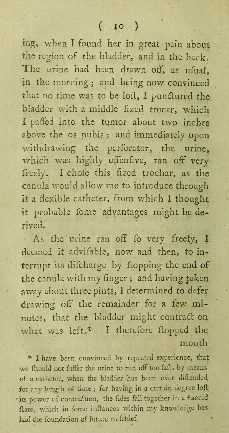 Jfigs when I found her in great pain about the region of the bladder, and in the back. The urine had been drawn off, as ufual, in the morning, and being now convinced that no time was to be loft, I pundlured the bladder with a middle flzed trocar, which I paffed into the tumor about two inches above the os pubis ; and immediately upon withdrawing the perforator, the urine, which was highly ofrenfive, ran off very freely. I chofe this flzed trochar, as the canula would allow me to introduce through it a flexible catheter, from which I thought it probable home advantages might he de- rived. As the' urine ran off fo very freely, I deemed it advifable, now and then, to in- terrupt its difcharge by flopping the end of the canula with my fingerand having taken away about three pints, I determined to defer drawing off the remainder for a few mi- nutes, that the bladder might contract or* what was left.* I therefore flopped the mouth * I have been convinced by repeated experience, that we fhould not fuffer the urine to run off too fail:, by means of a catheter, when the bladder has been over diftended for any length of time ; for having in a certain degree loft 'its power of contraction, the fides fall together in a flaccid ftate, which in fome inftances within my knowledge has laid the foundation of future mifehief.