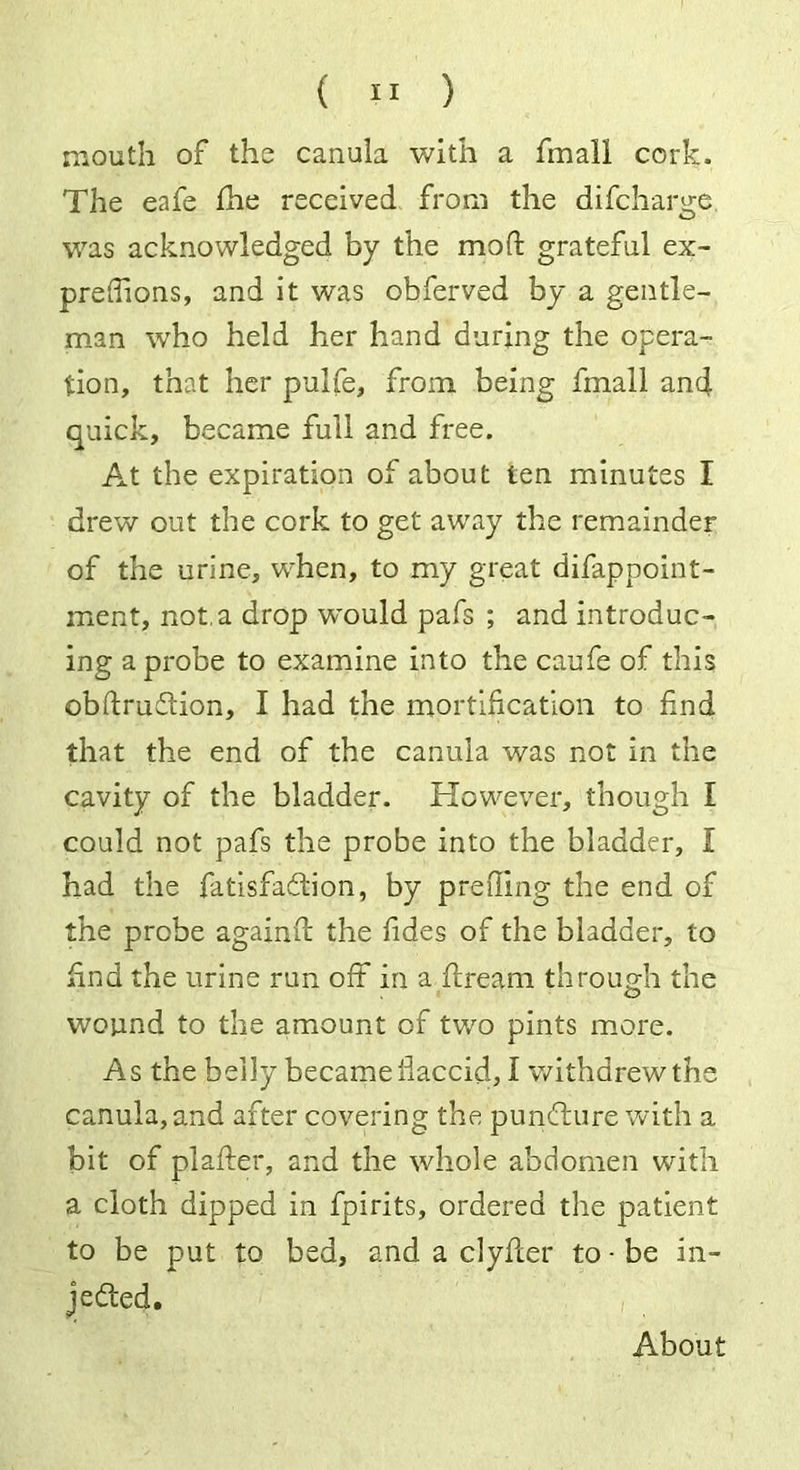 mouth of the canula with a fmali cork. The eafe fhe received from the difcharge was acknowledged by the mod: grateful ex- preflions, and it was obferved by a gentle- man who held her hand during the opera- tion, that her pulfe, from being fmali and quick, became full and free. At the expiration of about ten minutes I drew out the cork to get away the remainder of the urine, when, to my great difappoint- ment, not.a drop would pafs ; and introduc- ing a probe to examine into the caufe of this obftruCtion, I had the mortification to find that the end of the canula was not in the cavity of the bladder. However, though I could not pafs the probe into the bladder, I had the fatisfaCtion, by preding the end of the probe againft the fides of the bladder, to find the urine run off in a dream through the wound to the amount of two pints more. As the belly became flaccid, I withdrew the canula, and after covering the punCture with a bit of plafter, and the whole abdomen with a cloth dipped in fpirits, ordered the patient to be put to bed, and a clyfter to • be in- jected. About