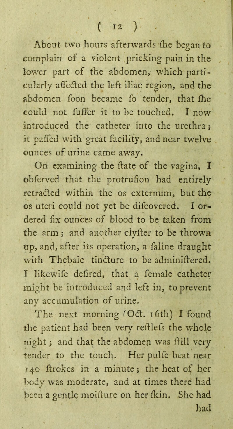 About two hours afterwards the began to complain of a violent pricking pain in the lower part of the abdomen, which parti- cularly affefted the left iliac region, and the abdomen foon became fo tender, that Ihe could not fuffer it to be touched. I now introduced the catheter into the urethra; it palled with great facility, and near twelve ounces of urine came away. On examining the llate of the vagina, I obferved that the protrufion had entirely retraded within the os externum, but the os uteri could not yet be difcovered. I or- dered fix ounces of blood to be taken from the arm; and another clyfter to be thrown up, and, after its operation, a faline draught with Thebaic tindure to be adminiftered. I likewife defired, that a female catheter might be introduced and left in, to prevent any accumulation of urine. The next morning fOd. 16th) I found the patient had been very reftlefs the whole night; and that the abdomen was hill very tender to the touch. Her pulfe beat near 140 ftrokes in a minute; the heat of her bodj was moderate, and at times there had been a gentle moifcure on her Ikin. She had had