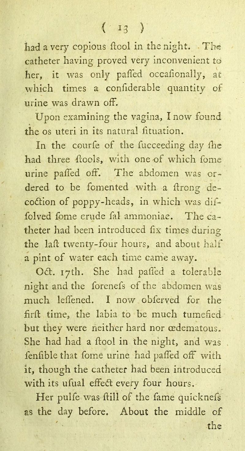 had a very copious dool in the night. The catheter having proved very inconvenient to her, it was only paffed occafionally, at which times a confiderable quantity of urine was drawn off. Upon examining the vagina, I now found the os uteri in its natural f tuation. In the courfe of the fucceeding day the had three ffools, with one of which fome urine paffed off. The abdomen was or- dered to be fomented with a ftrong; de- coftion of poppy-heads, in which was dif- folved fome crude fal ammoniac. The ca- theter had been introduced fix times during the lad twenty-four hours, and about half a pint of water each time came away. Off. 17th. She had paffed a tolerable night and the forenefs of the abdomen was much leffened. I now obferved for the fid time, the labia to be much tumefied but they were neither hard nor mdematous. She had had a ftool in the night, and was fenfible that fome urine had paffed off with it, though the catheter had been introduced with its ufual effect every four hours. Her pulfe was ftill of the fame quicknefs as the day before. About the middle of the