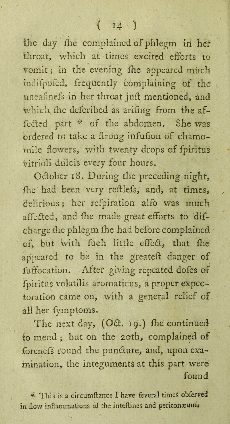 the day fhe complained of phlegm in her throat, which at times excited efforts to vomit; in the evening fhe appeared much indifpdfed, frequently complaining of the iineafinefs in her throat juft mentioned, and which fhe defcribed as ariflng from the af- fected part * of the abdomen. She was ordered to take a ftrong infufion of chamo- mile flowers^ with twenty drops of fpiritus titrioli dulcis every four hours. Odlober i8. During the preceding night, flie had been very reftlefs, and, at times, delirious; her refpiration alfo was much affedted, and fhe made great efforts to dis- charge the phlegm fhe had before complained of, but With fuch little effedt, that fhe appeared to be in the greateft danger of fuffocation. After giving repeated dofes of fpiritus volatilis aromaticus, a proper expec- toration came on, with a general relief of all her fymptoms. The next day, (Odt. 19.) fhe continued to mend ; but on the 20th, complained of forenefs round the pundture, and, upon exa- mination, the integuments at this part were found * This is a circumftance I have feveral times obferved in flow inflammations of the inteftines and peritonaeum*