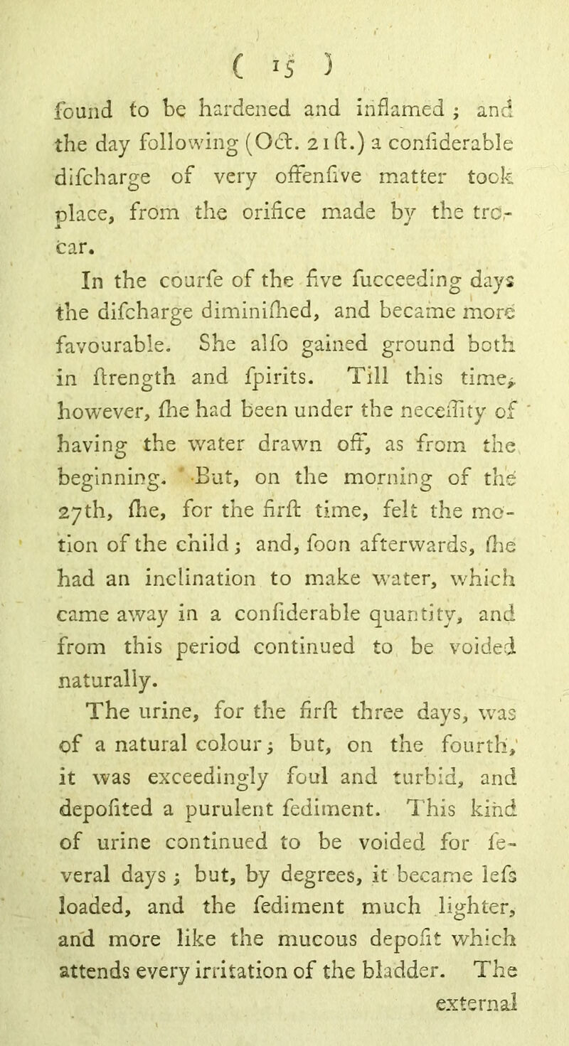 found to be hardened and inflamed ; and the day following (Oft. 21ft.) a confiderable difcharge of very offenfive matter took olace, from the orifice made by the tra- cer. In the courfe of the five fucceeding days the difcharge diminifhed, and became more favourable. She alfo gained ground both in firength and fpirits. Till this time,, however, file had been under the necefiity of having the water drawn oft, as from the beginning. But, on the morning of the 27th, file, for the firft time, felt the mo- tion of the child ; and, foon afterwards, fiie had an inclination to make water, which came away in a confiderable quantity, and from this period continued to be voided naturally. The urine, for the firft three days, was of a natural colour; but, on the fourth, it was exceedingly foul and turbid, and depofited a purulent fediment. This kind of urine continued to be voided for fe- veral days ; but, by degrees, it became lefs loaded, and the fediment much lighter, and more like the mucous depofit which attends every irritation of the bladder. The external