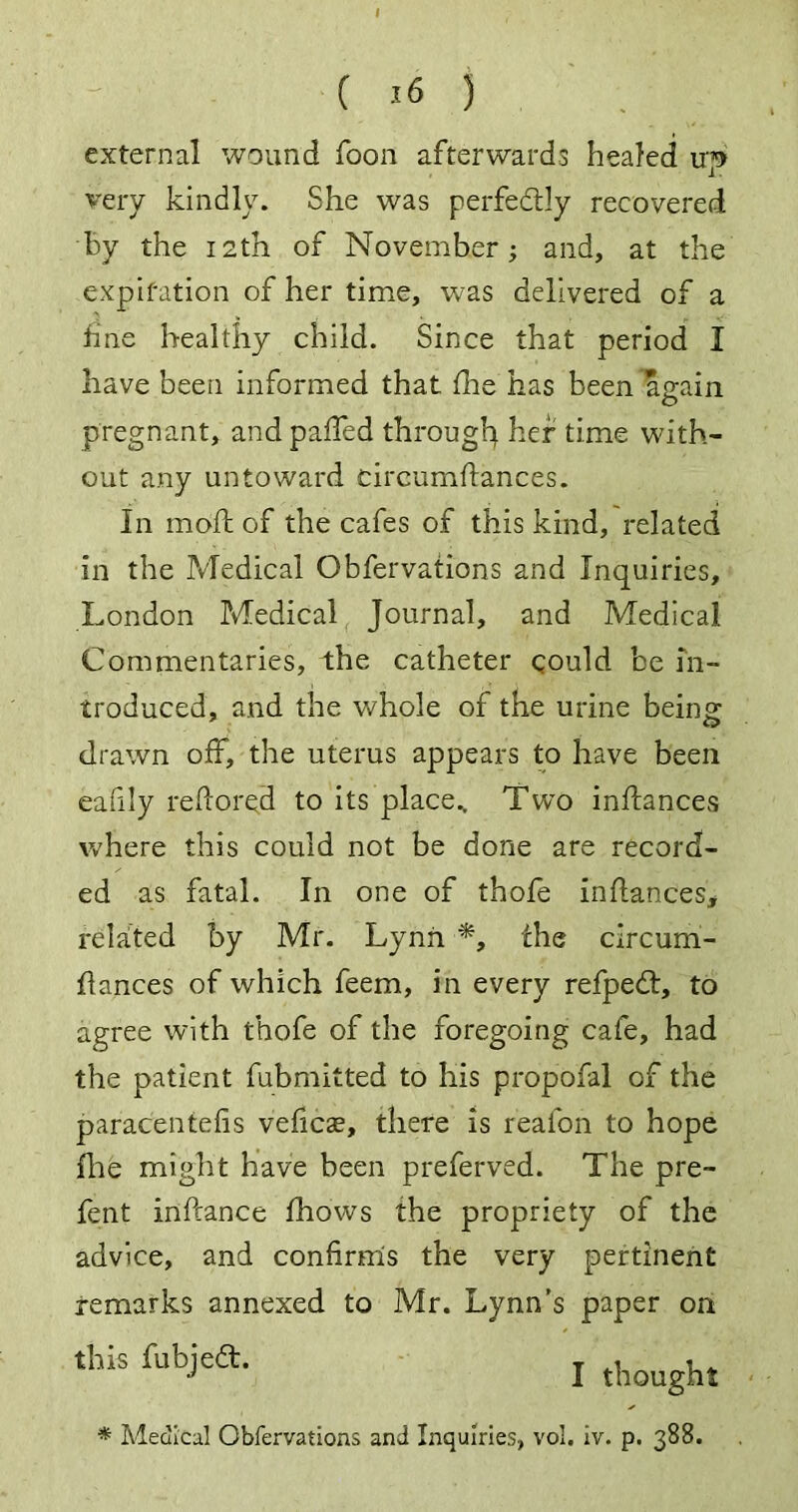 external wound foon afterwards healed irp very kindly. She was perfe&ly recovered By the 12th of November; and, at the expiration of her time, was delivered of a line healthy child. Since that period I have been informed that floe has been again pregnant, and palfed through her time with- out any untoward cireumftances. In mod: of the cafes of this kind, related in the Medical Obfervations and Inquiries, London Medical Journal, and Medical Commentaries, the catheter could be in- troduced, and the whole of the urine being drawn off, the uterus appears to have been eafily redored to its place.. Two indances where this could not be done are record- ed as fatal. In one of thofe indances* related by Mr. Lynn the circum- dances of which feem, in every refpedt, to agree with thofe of the foregoing cafe, had the patient fubmitted to his propofal of the paracentefis veficse, there is reafon to hope file might have been preferved. The pre- fent inftance fhows the propriety of the advice, and confirms the very pertinent remarks annexed to Mr. Lynn's paper on this fubjea. J thought * Medical Obfervations and Inquiries, vol. iv. p. 388.