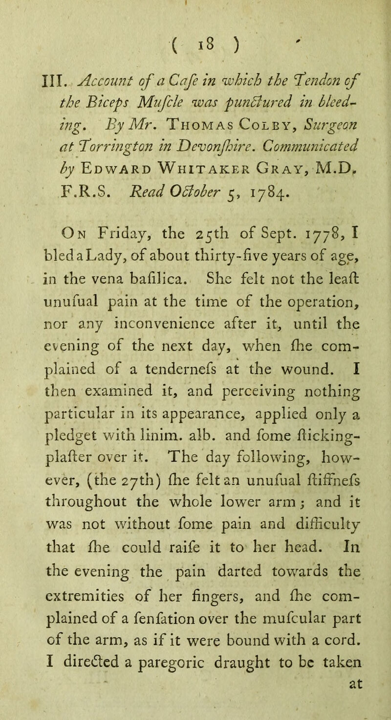 III. Account of a Cafe in which the Bendon of the Biceps Mufcle was punctured in bleed- ing. By Mr. Thomas Colby, Surgeon at Borrington in Devonjhire. Communicated by Edward Whitaker Gray, M.D, F.R.S. Read October 5, 1784. On Friday, the 25th of Sept. 1778, I bled a Lady, of about thirty-five years of age, in the vena bafilica. She felt not the lead unufual pain at the time of the operation, nor any inconvenience after it, until the evening of the next day, when fhe com- plained of a tendernefs at the wound. I then examined it, and perceiving nothing particular in its appearance, applied only a pledget with linim. alb. and fome fiicking- plafter over it. The day following, how- ever, (the 27th) (he felt an unufual ftiffnefs throughout the whole lowTer arm ; and it was not without fome pain and difficulty that fhe could raife it to her head. In the evening the pain darted towards the extremities of her fingers, and fhe com- plained of a fenfation over the mufcular part of the arm, as if it were bound with a cord. I directed a paregoric draught to be taken at