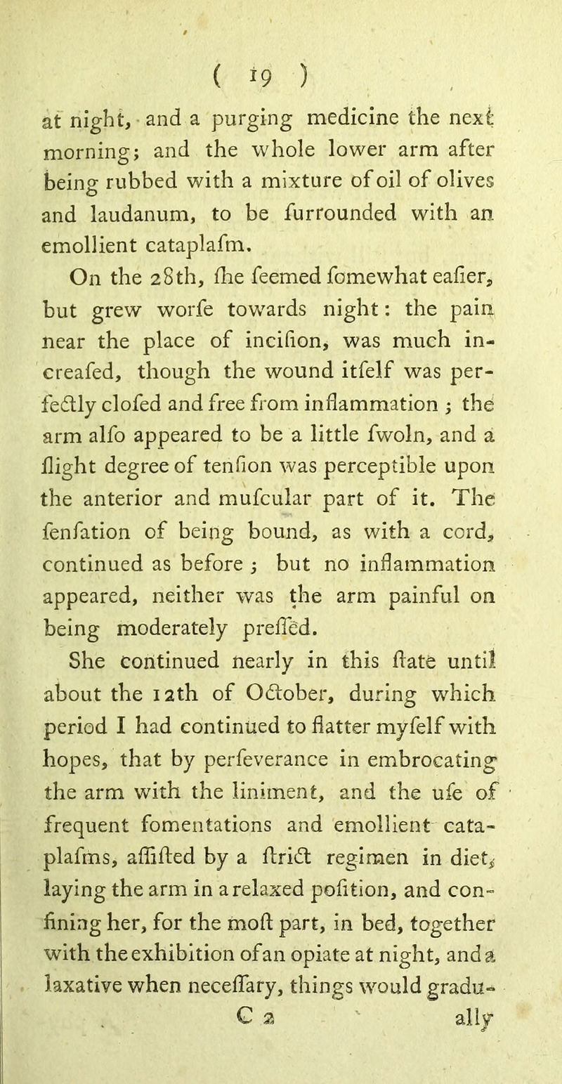 at night, and a purging medicine the next morning; and the whole lower arm after being rubbed with a mixture of oil of olives and laudanum, to be furrounded with an emollient cataplafm. On the 28th, die feemed fomewhat eafier, but grew worfe towards night: the pain near the place of incifion, was much in- creafed, though the wound itfelf was per- fectly clofed and free from inflammation ; the arm alfo appeared to be a little fwoln, and a flight degree of tenflon was perceptible upon the anterior and mufcular part of it. The fenfation of being bound, as with a cord, continued as before ; but no inflammation appeared, neither was the arm painful on being moderately preffed. She continued nearly in this date until about the 12th of October, during which period I had continued to flatter myfelf with hopes, that by perfeverance in embrocating the arm with the liniment, and the ufe of frequent fomentations and emollient cata- plafms, afiided by a drift regimen in diet,; laying the arm in a relaxed podtion, and con- fining her, for the mod part, in bed, together with the exhibition ofan opiate at night, and a laxative when neceflary, things would gradu- C 2 ' ally
