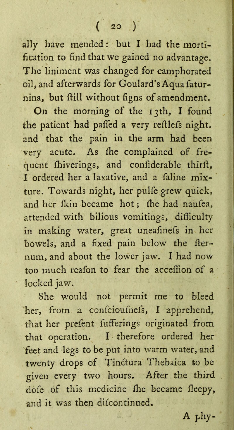 ally have mended: but I had the morti- fication to find that we gained no advantage. The liniment was changed for camphorated oil, and afterwards for Goulard’s Aqua fatur- nina, but fHli without figns of amendment. On the morning of the 13th, I found the patient had paffed a very reftlefs night, and that the pain in the arm had been very acute. As fhe complained of fre- quent fhiverings, and confiderable third;, I ordered her a laxative, and a faline mix- ture. Towards night, her pulfe grew quick, and her fkin became hot; the had naufea, attended with bilious vomitings, difficulty in making water, great uneafinefs in her bowels, and a fixed pain below the fler- num, and about the lower jaw. I had now too much reafon to fear the acceffion of a locked jaw. She would not permit me to bleed her, from a confcioufnefs, I apprehend, that her prefent fufferings originated from that operation. I therefore ordered her feet and legs to be put into warm water, and twenty drops of Tindtura Thebaica to be given every two hours. After the third dofe of this medicine fhe became fleepy, and it was then difcontinned. A f-hy-