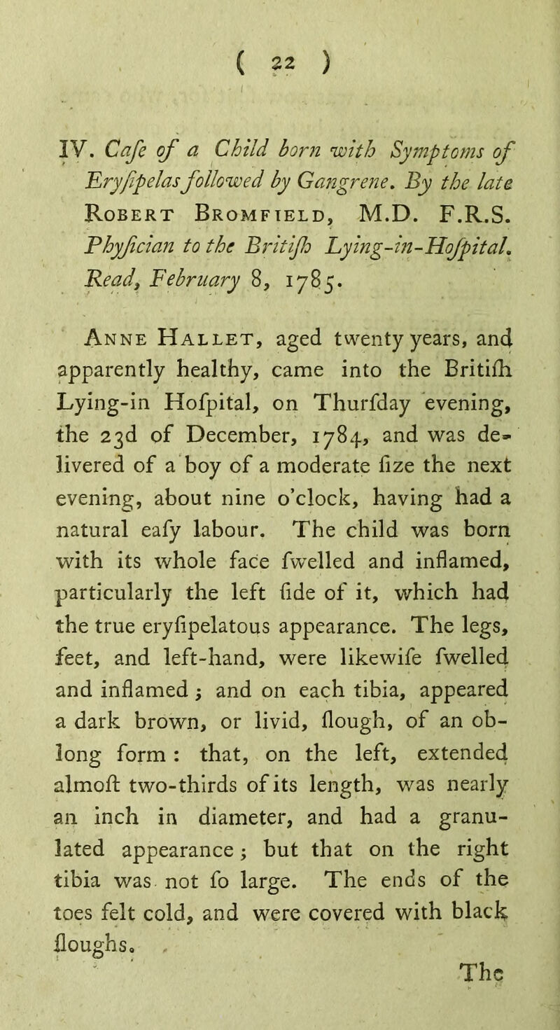( 82 ) , ■ ' i 3V. Cafe of a Child born with Symptoms of Fryjipelasfollowed by Gangrene. By the lata Robert Bromfield, M.D. F.R.S. Phyfcian to the Brit if Lying-in-Hofpital. Read, February 8, 1785. Anne Hallet, aged twenty years, and apparently healthy, came into the Britifh. Lying-in Hofpital, on Thurfday evening, the 23d of December, 1784, and was de- livered of a boy cf a moderate fize the next evening, about nine o’clock, having had a natural eafy labour. The child was born with its whole face fvvelled and inflamed, particularly the left fide of it, which had the true eryfipelatous appearance. The legs, feet, and left-hand, were likewife fwelled and inflamed ; and on each tibia, appeared a dark brown, or livid, flough, of an ob- long form : that, on the left, extended almofl: two-thirds of its length, was nearly an inch in diameter, and had a granu- lated appearance; but that on the right tibia was not fo large. The ends of the toes felt cold, and were covered with black Houghs, The