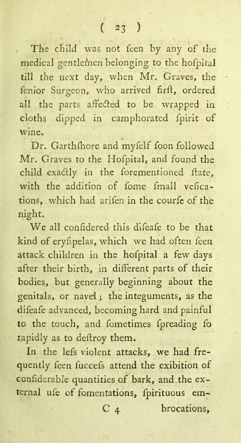 The child was not feen by any of the medical gentlefrien belonging to the hofpital till the next day, when Mr. Graves, the fenior Surgeon, who arrived firft, ordered all the parts affefted to be wrapped in cloths dipped in camphorated fpirit of wine. Dr. Garthfhore and myfelf foon followed Mr. Graves to the Hofpital, and found the child exactly in the forementioned flate, with the addition of fome fmall vefica- tions, which had arifen in the courfc of the night. We all confidered this difeafe to be that kind of eryfpelas, which we had often feen attack children in the hofpital a few days after their birth, in different parts of their bodies, but generally beginning about the genitals, or navel; the integuments, as the difeafe advanced, becoming hard and painful to the touch, and fometimes fpreading fo rapidly as to delfroy them. In the lefs violent attacks, we had fre- quently feen fuccefs attend the exibition of confiderable quantities of bark, and the ex- ternal ufe of fomentations, fpirituous em- C 4 brocations.