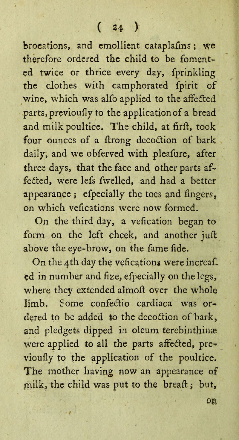 ( 2+ ) ferocations, and emollient cataplafms; we therefore ordered the child to be foment- ed twice or thrice every day, fprinkling the clothes with camphorated fpirit of wine, which was alfo applied to the affe&ed parts, previoufly to the application of a bread and milk poultice. The child, at firft, took four ounces of a ftrong decoCtion of bark daily, and we obferved with pleafure, after three days, that the face and other parts af- fected, were lefs fwelled, and had a better appearance ; efpecially the toes and fingers, on which vefications were now formed. On the third day, a vefication began to form on the left cheek, and another juft above the eye-brow, on the fame fide. On the 4th day the vefications were increaf. ed in number and fize, efpecially on the legs, where they extended almoft over the whole limb. Some confeCtio cardiaca was or- dered to be added to the decodtion of bark, and pledgets dipped in oleum terebinthins were applied to all the parts affedled, pre^ vioufiy to the application of the poultice. The mother having now an appearance of milk, the child was put to the breaft; but,