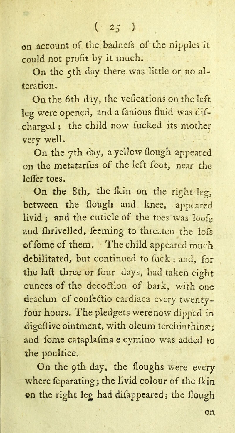 on account of the badnefs of the nipples it could not profit by it much. On the 5th day there was little or no al- teration. On the 6th day, the vefications on the left leg were opened, and a famous fluid was dif- charged ; the child now fucked its mother very well. On the 7th d'ay, a yellow Hough appeared on the metatarfus of the left foot, near the letter toes. On the 8th, the fkin on the right leg, between the flough and knee, appeared livid ; and the cuticle of the toes was loofe and fhrivelled, feeming to threaten the lofs of fome of them. The child appeared much debilitated, but continued to luck; and, for the laft three or four days, had taken eight ounces of the decodion of bark, with one drachm of confedio cardiaca every twenty- four hours. The pledgets were now dipped in digeflive ointment, with oleum terebinthinae- and fome cataplafma e cymino was added to the poultice. On the 9th day, the floughs -were every where feparating; the livid colour of the fkin ©n the right leg had difappeared; the Hough