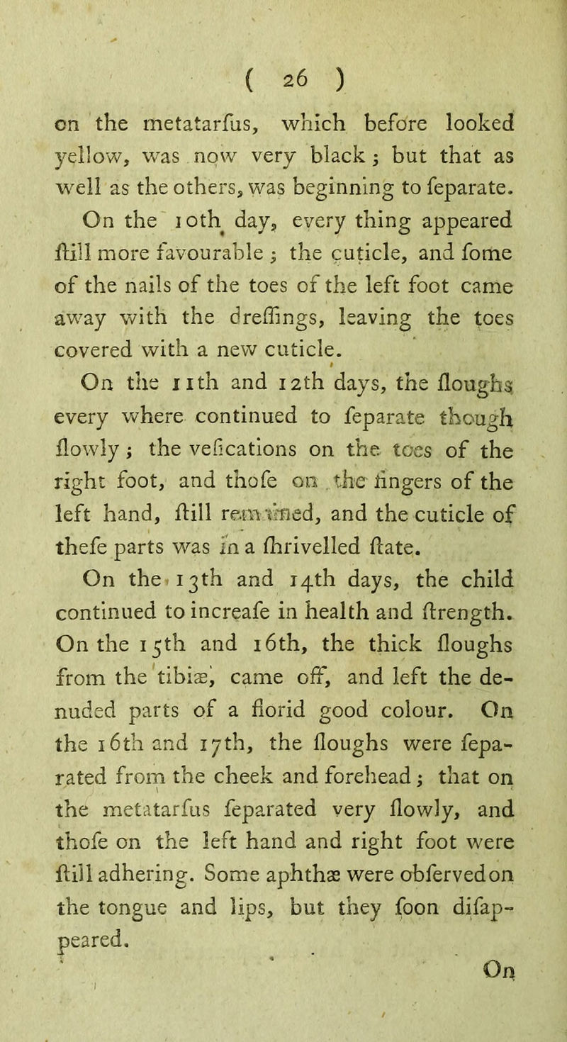 on the metatarfus, which before looked yellow, was now very black ; but that as well as the others, was beginning to feparate. On the ioth days every thing appeared Hill more favourable ; the cuticle, and fome of the nails of the toes of the left foot came away with the dreffings, leaving the toes covered with a new cuticle. i On the 11 th and 12th days, the Houghs every where continued to feparate though flowly; the vefications on the toes of the right foot, and thofe on the lingers of the left hand, Hill rern tmed, and the cuticle of thefe parts was in a Hirivelled Hate. On the 13 th and 14th days, the child continued toincreafe in health and Hrength. On the 15th and 16th, the thick Houghs from the tibis, came off, and left the de- nuded parts of a Horid good colour. On the 16th and 17th, the Houghs were fepa- rated from the cheek and forehead; that on the metatarfus feparated very Howly, and thofe on the left hand and right foot were Hill adhering. Some aphthas were obfervedon the tongue and lips, but they foon difap- I