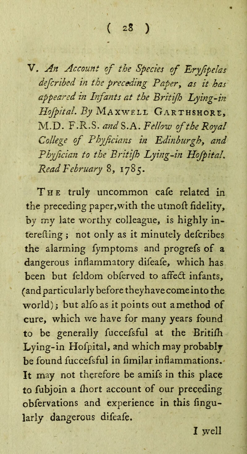 V. An Account of the Species of Eryfipclas defcribed in the preceding Paper, as it has appeared in Infants at the Brit if Lying-in Hofpital. By Maxwell Garthshore, M.D. F.R.S. and S.A. Bellow of the Royal College of Phyfcians in Edinburgh■, and Bhyfician to the Brit if Lying-in Hofpital. Read February 8, 1785. The truly uncommon cafe related in the preceding paper,with the utmoft fidelity, by my late worthy colleague, is highly in- terefting ; not only as it minutely defcribes the alarming fymptoms and progrefs of a dangerous inflammatory difeafe, which has been but feldom obferved to afFedt infants, (and particularly before they have come in to the world); but alfo as it points out a method of cure, which we have for many years found to be generally fuccefsful at the Britifh Lying-in Hofpital, and which may probably be found fuccefsful in fimilar inflammations. It may not therefore be amifs in this place to fubjoin a ihort account of our preceding obfervations and experience in this Angu- larly dangerous difeafe. I yvell