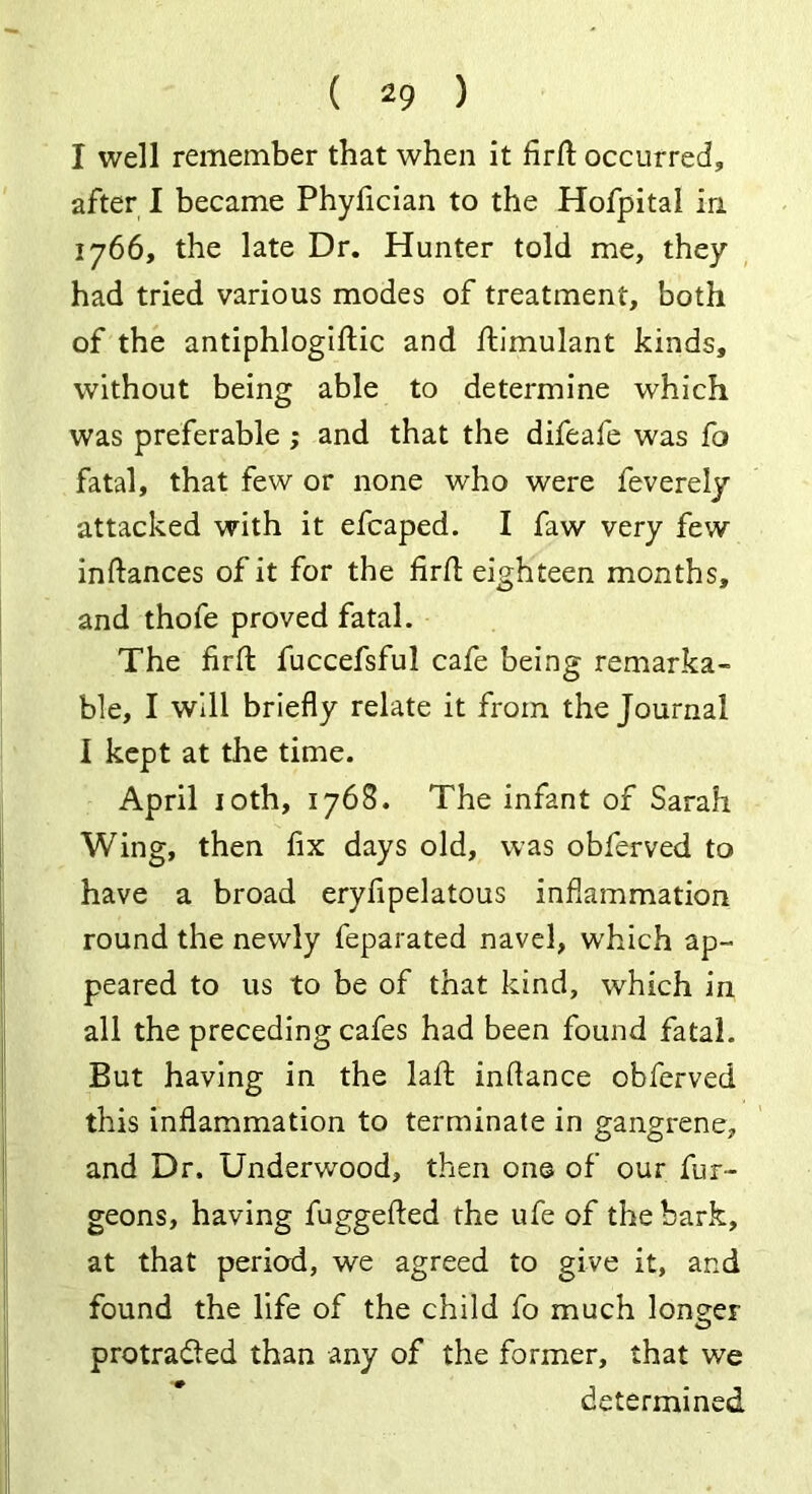 ( *9 ) I well remember that when it firfl: occurred, after I became Phyfician to the Hofpital in 1766, the late Dr. Hunter told me, they had tried various modes of treatment, both of the antiphlogiftic and ftimulant kinds, without being able to determine which was preferable ; and that the difeafe was fa fatal, that few or none who were feverely attacked with it efcaped. I faw very few inftances of it for the firfl: eighteen months, and thofe proved fatal. The firfl fuccefsful cafe being remarka- ble, I will briefly relate it from the Journal I kept at the time. April 10th, 1768. The infant of Sarah Wing, then fix days old, was obferved to have a broad eryfipelatous inflammation round the newly feparated navel, which ap- peared to us to be of that kind, which in all the preceding cafes had been found fatal. But having in the lalb inflance obferved this inflammation to terminate in gangrene, and Dr. Underwood, then one of our fur- geons, having fuggefted the ufe of the bark, at that period, we agreed to give it, and found the life of the child fo much longer protracted than any of the former, that we determined