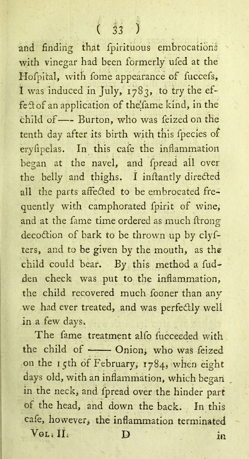 and finding that fpirituous embrocations with vinegar had been formerly ufed at the Hofpital, with fome appearance of fuccefs, 1 was induced in July, 1783, to try the ef- fect of an application of the'fame kind, in the child of Burton, who was feized on the tenth day after its birth with this fpecies of eryfipelas. In this cafe the inflammation began at the navel, and fpread all over the belly and thighs. I inftantly directed all the parts affe&ed to be embrocated fre- quently with camphorated fpirit of wine, and at the fame time ordered as much flrong decoftion of bark to be thrown up by clyf- ters, and to be given by the mouth, as the child could bear. By this method a Had- den check was put to the inflammation, the child recovered much fooner than any we had ever treated, and was perfectly well in a few days. The fame treatment alfo fucceeded with the child of Onion, who was feized on the 15th of February, 1784.* when eight days old, with an inflammation, which began in the neck, and fpread over the hinder part of the head, and down the back. In this cafe, however* the inflammation terminated VOL* II; D III