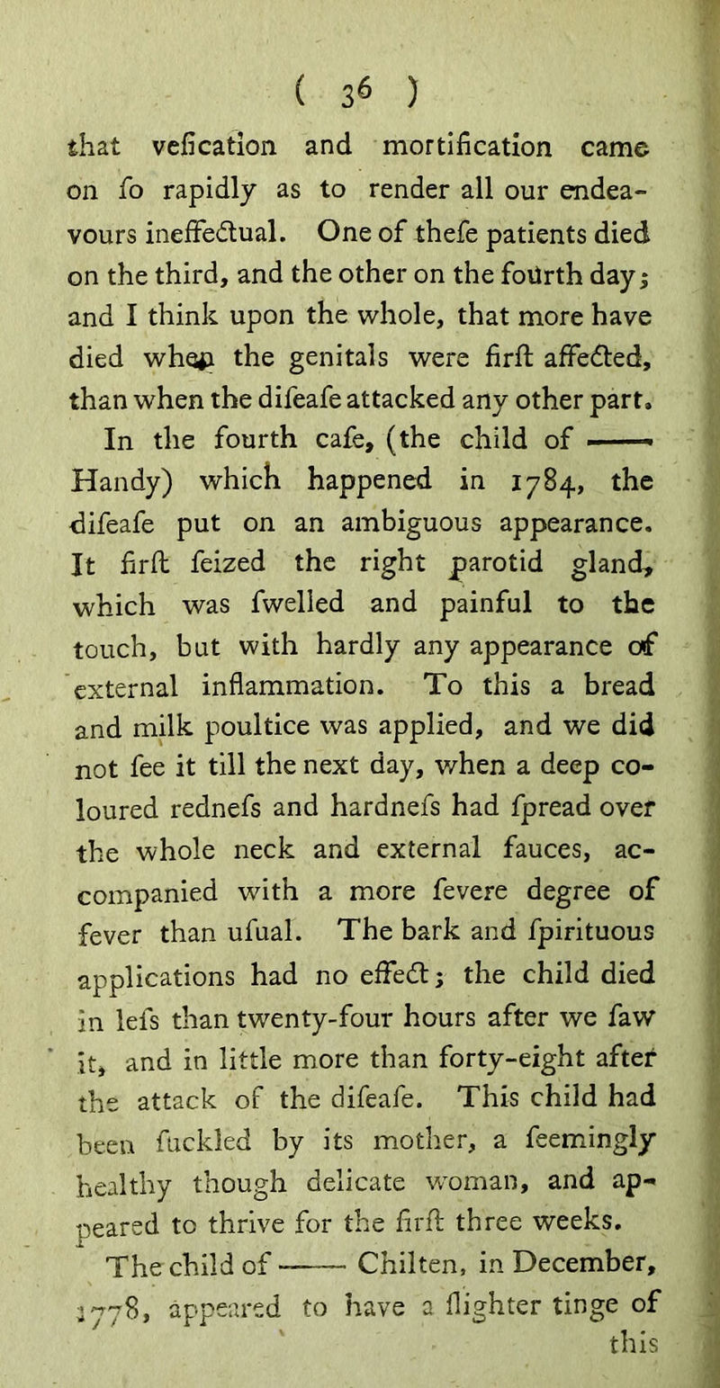 that vefication and mortification came on fo rapidly as to render all our endea- vours ineffectual. One of thefe patients died on the third, and the other on the fourth dayj and I think upon the whole, that more have died whefi the genitals were firfi affedted, than when the difeafe attacked any other part* In the fourth cafe, (the child of —— Handy) which happened in 1784, the difeafe put on an ambiguous appearance. It firfi feized the right parotid gland, which was fwelled and painful to the touch, but with hardly any appearance o»f external inflammation. To this a bread and milk poultice was applied, and we did not fee it till the next day, when a deep co- loured rednefs and hardnefs had fpread over the whole neck and external fauces, ac- companied with a more fevere degree of fever than ufual. The bark and fpirituous applications had no effedt; the child died in lefs than twenty-four hours after we faw it, and in little more than forty-eight after the attack of the difeafe. This child had been fuckled by its mother, a feemingly healthy though delicate woman, and ap- peared to thrive for the firfi: three weeks. The child of Chilten, in December, 3778, appeared to have a {lighter tinge of this