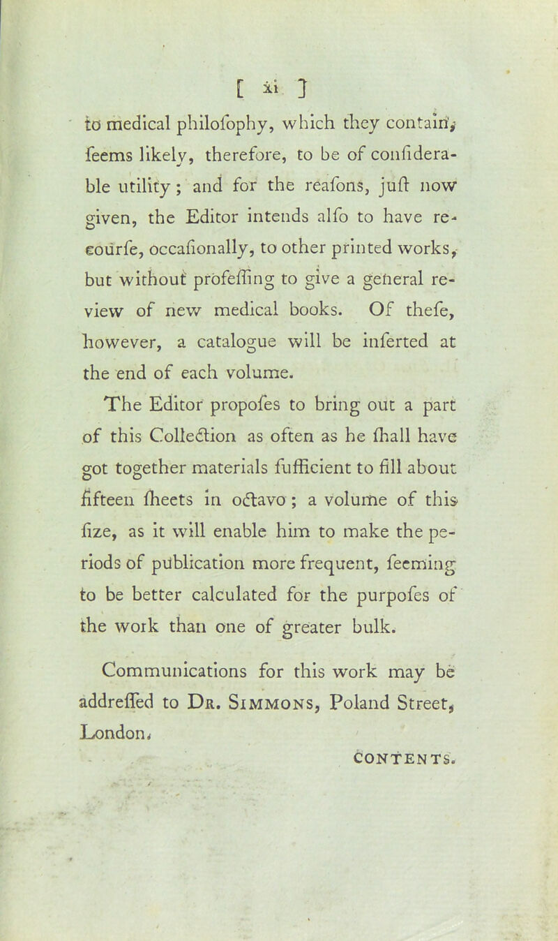 [ } to medical philolophy, which they contain'^ feems likely, therefore, to be of coiifidera- ble utility; and for the reafons, juft now given, the Editor intends alfo to have re- coiirfe, occaftonally, to other printed works, but without profefftng to give a general re- view of new medical books. Of thefe, however, a catalogue will be inferted at the end of each volume. The Editor propofes to bring out a part of this Colledlion as often as he fhall have got together materials fufficient to fill about fifteen fheets in odtavo; a volume of this fize, as it will enable him to make the pe- riods of publication more frequent, fecming to be better calculated for the purpofes of the work than one of greater bulk. Communications for this work may be addrefled to Dr. Simmons, Poland Street, London< CONTENTS.