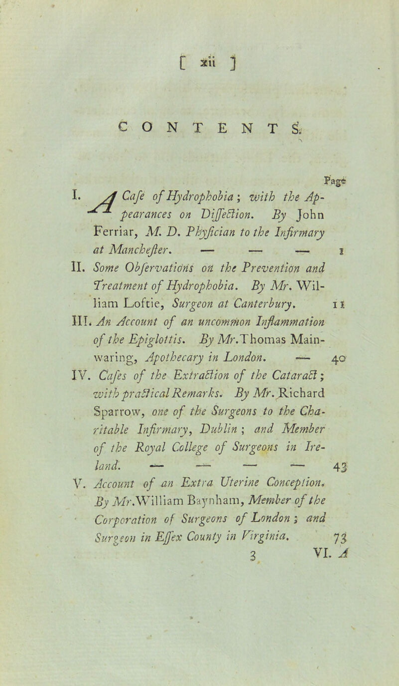 [ ] c O N T E N T s'. Pagt I. ^ Cafe of Hydrophobia ; with the Ap- pearances on DifJeBion. By John Ferriar, AT. D. Bhyfician to the Infirmary at Alanchefier. — — — i II. Some Obfervatioris on the Prevention and Treatment of Hydrophobia. By ATr. Wil- liam Loftie, Surgeon at Canterbury, 11 \\\, An Account of an uncommon Inflammation of the Epiglottis. By Mr.Thomas Main- waring, Apothecary in London. — 40 IV. Cafes of the ExtraSiion of the CataraSl; zvith pralHcalRemarks. By Afr. Richard Sparrow, one of the Surgeons to the Cha- ritable Infirmary f Dublin ; and AAember of the Royal College of Surgeons in Ire- land. — — — — 43 V. Account of an Extra Uterine Conception, By iV/r.William Ba^Miham, Member of the Corporation of Surgeons of London > and Surieon in Effex County in Virginia. 73 3 VI. A