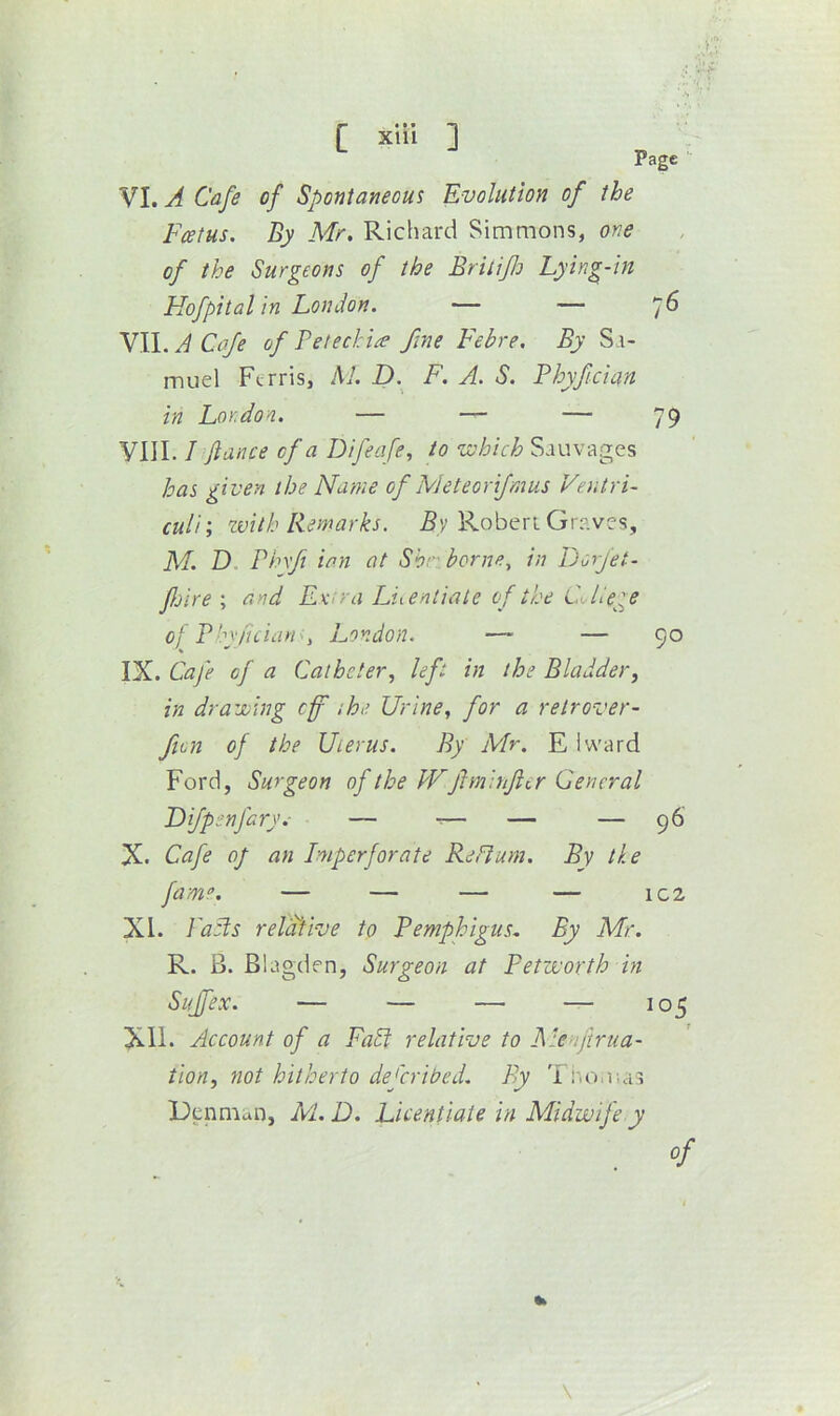 •S ■ C xiii ] Page 76 90 VI. A Cafe of Spontaneous Evolution of the Foetus. By Mr. Richard Simmons, one of the Surgeons of the Britifo Lying-in Hofpital in London. — — VW.ACafe of Petechia fne Febre. By Sa- muel Ferris, M. D. F. A. S. Phyfeian in London. — — — VIII. / fiance of a Difeafe, to vohich Sauvages has given the Name of Meteorifmus Ventri- culi; zvitb Remarks. Roberi Graves, M. D Phxfi ian at Shr borne., in Pjorfet- fjireand EKiV a Luenliale of the College Oj Plyfician., London. — — IX. Cafe of a Catheter., left in the Bladder^ in drawing cf the Urine, for a retrover~ fion of the Uterus. By Mr. E iward Ford, Surgeon of the JVfiminftcr General Difpenfary.- — — — — X. Cafe of an Imperforate ReFium. By the XI. Palls reldfive to Pemphigus. By Mr. R. B. Blagden, Surgeon at Petworth in Suffex. — — — — 105 XII. Account of a Fall relative to Menftrua- tion, not hitherto deferibed. By 'i no.uas Denmun, M.D. Licentiate in Midwife y 96 — 1C2 \